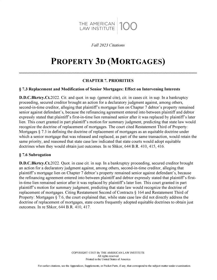 handle is hein.ali/retpmrtges0033 and id is 1 raw text is: 



                                 THE   AMERICAN
                                 LAW INSTITUTE


                                        Fall 2023 Citations



                  PROPERTY 3D (MORTGAGES)



                                   CHAPTER 7. PRIORITIES

§ 7.3 Replacement  and Modification  of Senior Mortgages: Effect on Intervening Interests

D.D.C.Bkrtcy.Ct.2022.  Cit. and quot. in sup. (general cite), cit. in cases cit. in sup. In a bankruptcy
proceeding, secured creditor brought an action for a declaratory judgment against, among others,
second-in-time creditor, alleging that plaintiff's mortgage lien on Chapter 7 debtor's property remained
senior against defendant's, because the refinancing agreement entered into between plaintiff and debtor
expressly stated that plaintiff's first-in-time lien remained senior after it was replaced by plaintiff's later
lien. This court granted in part plaintiff's motion for summary judgment, predicting that state law would
recognize the doctrine of replacement of mortgages. The court cited Restatement Third of Property:
Mortgages  § 7.3 in defining the doctrine of replacement of mortgages as an equitable doctrine under
which a senior mortgage that was released and replaced, as part of the same transaction, would retain the
same priority, and reasoned that state case law indicated that state courts would adopt equitable
doctrines when they would obtain just outcomes. In re Shkor, 644 B.R. 410, 415, 416.

§ 7.6 Subrogation

D.D.C.Bkrtcy.Ct.2022.  Quot. in case cit. in sup. In a bankruptcy proceeding, secured creditor brought
an action for a declaratory judgment against, among others, second-in-time creditor, alleging that
plaintiff's mortgage lien on Chapter 7 debtor's property remained senior against defendant's, because
the refinancing agreement entered into between plaintiff and debtor expressly stated that plaintiff's first-
in-time lien remained senior after it was replaced by plaintiff's later lien. This court granted in part
plaintiff's motion for summary judgment, predicting that state law would recognize the doctrine of
replacement of mortgages. Citing Restatement Second of Contracts § 164 and Restatement Third of
Property: Mortgages § 7.6, the court explained that, while state case law did not directly address the
doctrine of replacement of mortgages, state courts frequently adopted equitable doctrines to obtain just
outcomes. In re Shkor, 644 B.R. 410, 417.









                             COPYRIGHT C2023 By THE AMERICAN LAW INSTITUTE
                                           All rights reserved
                                     Printed in the United States of America
          For earlier citations, see the Appendices, Supplements, or Pocket Parts, if any, that correspond to the subject matter under examination.


