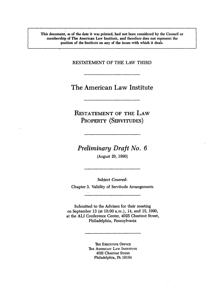 handle is hein.ali/retprtys0006 and id is 1 raw text is: RESTATEMENT OF THE LAW THIRD
The American Law Institute
RESTATEMENT OF THE LAW
PROPERTY (SERVITUDES)
Preliminary Draft No. 6
(August 20, 1990)
Subject Covered:
Chapter 3. Validity of Servitude Arrangements
Submitted to the Advisers for their meeting
on September 13 (at 10:00 a.m.), 14, and 15, 1990,
at the ALl Conference Center, 4025 Chestnut Street,
Philadelphia, Pennsylvania

'TIE EXECUTIVE OFFICE
TkE AMERICAN LAW INSTITUTE
4025 Chestnut Street
Philadelphia, PA 19104

This document, as of the date it was printed, had not been considered by the Council or
membership of The American Law Institute, and therefore does not represent the
position of the Institute on any of the issues with which it deals.


