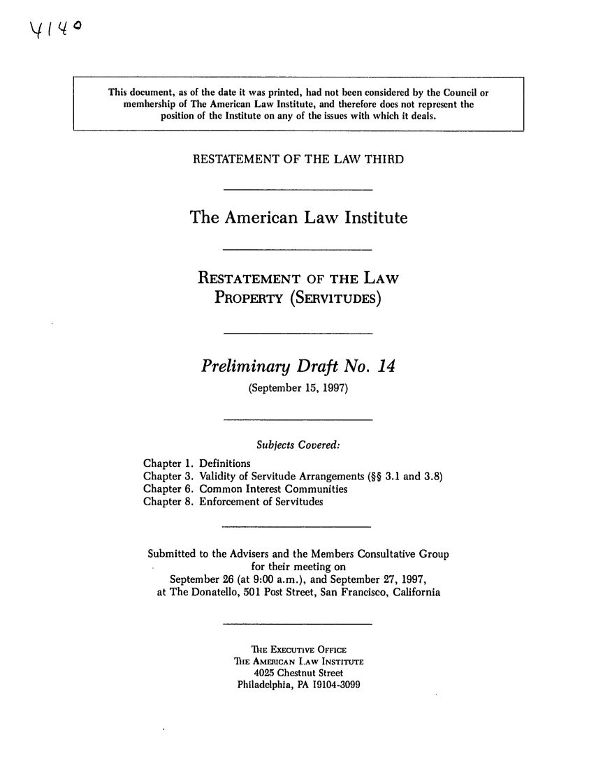 handle is hein.ali/retprtys0014 and id is 1 raw text is: This document, as of the date it was printed, had not been considered by the Council or
membership of The American Law Institute, and therefore does not represent the
position of the Institute on any of the issues with which it deals.

RESTATEMENT OF THE LAW THIRD
The American Law Institute
RESTATEMENT OF THE LAW
PROPERTY (SERVITUDES)
Preliminary Draft No. 14
(September 15, 1997)

Chapter 1.
Chapter 3.
Chapter 6.
Chapter 8.

Subjects Covered:
Definitions
Validity of Servitude Arrangements (§§ 3.1 and 3.8)
Common Interest Communities
Enforcement of Servitudes

Submitted to the Advisers and the Members Consultative Group
for their meeting on
September 26 (at 9:00 a.m.), and September 27, 1997,
at The Donatello, 501 Post Street, San Francisco, California

THE EXECUTIVE OFFICE
1H-IE AMERICAN LAW INSTITUTE
4025 Chestnut Street
Philadelphia, PA 19104-3099


