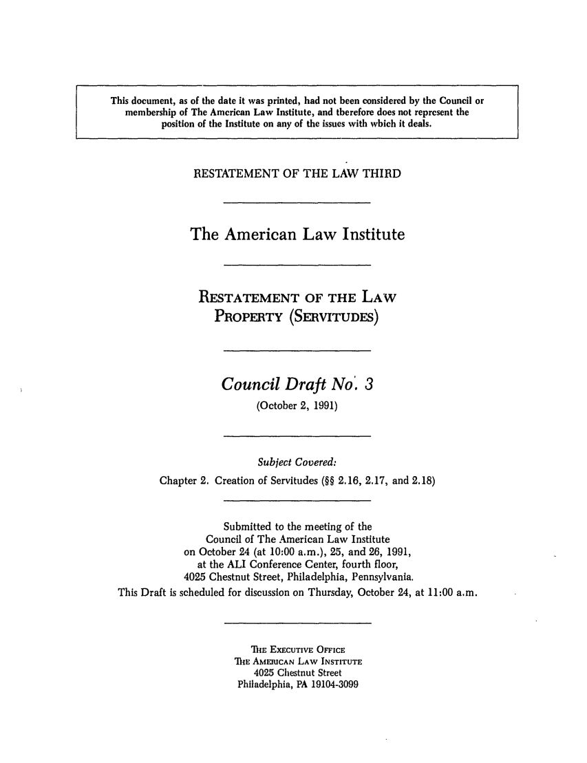 handle is hein.ali/retprtys0017 and id is 1 raw text is: This document, as of the date it was printed, had not been considered by the Council or
membership of The American Law Institute, and therefore does not represent the
position of the Institute on any of the issues with which it deals.

RESTATEMENT OF THE LAW THIRD
The American Law Institute
RESTATEMENT OF THE LAW
PROPERTY (SERVITUDES)

Council Draft No'. 3
(October 2, 1991)

Subject Covered:
Chapter 2. Creation of Servitudes (§§ 2.16, 2.17, and 2.18)
Submitted to the meeting of the
Council of The American Law Institute
on October 24 (at 10:00 a.m.), 25, and 26, 1991,
at the ALI Conference Center, fourth floor,
4025 Chestnut Street, Philadelphia, Pennsylvania.
This Draft is scheduled for discussion on Thursday, October 24, at 11:00 a.m.

TE EXECUTIVE OFFICE
THE AMERICAN LAW INSTITUTE
4025 Chestnut Street
Philadelphia, PA 19104-3099


