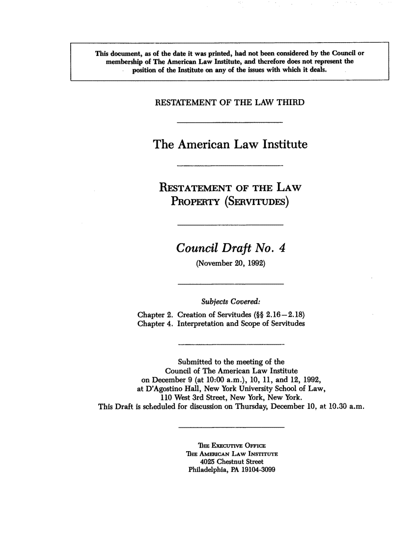 handle is hein.ali/retprtys0018 and id is 1 raw text is: This document, as of the date it was printed, had not been considered by the Council or
membership of The American Law Institute, and therefore does not represent the
position of the Institute on any of the issues with which it deals.

RESTATEMENT OF THE LAW THIRD
The American Law Institute
RESTATEMENT OF THE LAW
PROPERTY (SERVITUDES)

Chapter 2.
Chapter 4.

Council Draft No. 4
(November 20, 1992)
Subjects Covered:
Creation of Servitudes (§§ 2.16-2.18)
Interpretation and Scope of Servitudes

Submitted to the meeting of the
Council of The American Law Institute
on December 9 (at 10:00 a.m.), 10, 11, and 12, 1992,
at D'Agostino Hall, New York University School of Law,
110 West 3rd Street, New York, New York.
This Draft is scheduled for discussion on Thursday, December 10. at 10.30 a.m.

ThE EXECUTIvE OFFIcE
ThE AMERUCAN LAW INSTITUTE
4025 Chestnut Street
Philadelphia, PA 19104-3099


