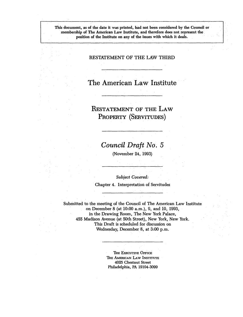 handle is hein.ali/retprtys0019 and id is 1 raw text is: This document, as of the date it was printed, had not been considered by the Council or
membership of The American Law Institute, and therefore does not represent the
position of the Institute on any of the issues with which it deals.

RESTATEMENT OF THE LAW THIRD
The American Law Institute
RESTATEMENT OF THE LAW
PROPERTY (SERVITUDES)

Council Draft No. 5
(November 24, 1993)

Subject Covered:
Chapter 4. Interpretation of Servitudes
Submitted to the meeting of the Council of The American Law Institute
on December 8 (at 10:00 a.m.), 9, and 10, 1993,
in the Drawing Room, The New York Palace,
455 Madison Avenue (at 50th Street), New York, New York.
This Draft is scheduled for discussion on
Wednesday, December 8, at 3:00 p.m.

THE EXECUTIVE OFFICE
THE AMERICAN LAW INSTITUTE
4025 Chestnut Street
Philadelphia, PA 19104-3099


