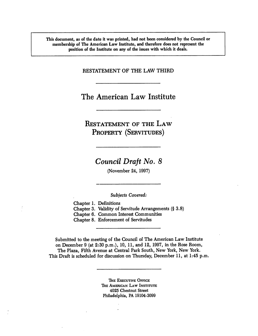 handle is hein.ali/retprtys0022 and id is 1 raw text is: This document, as of the date it was printed, had not been considered by the Council or
membership of The American Law Institute, and therefore does not represent the
position of the Institute on any of the issues with which it deals.

RESTATEMENT OF THE LAW THIRD
The American Law Institute
RESTATEMENT OF THE LAW
PROPERTY (SERVITUDES)

Council Draft No. 8
(November 24, 1997)

Chapter 1.
Chapter 3.
Chapter 6.
Chapter 8.

Subjects Covered:
Definitions
Validity of Servitude Arrangements (§ 3.8)
Common Interest Communities
Enforcement of Servitudes

Submitted to the meeting of the Council of The American Law Institute
on December 9 (at 2:30 p.m.), 10, 11, and 12, 1997, in the Rose Room,
The Plaza, Fifth Avenue at Central Park South, New York, New York.
This Draft is scheduled for discussion on Thursday, December 11, at 1:45 p.m.

ME ExEcUTivE OFFICE
1hE AMERICAN LAW INSTITUTE
4025 Chestnut Street
Philadelphia, PA 19104-3099


