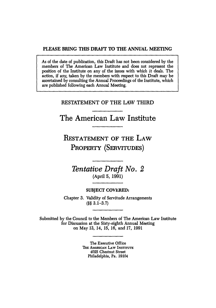 handle is hein.ali/retprtys0024 and id is 1 raw text is: PLEASE BRING THIS DRAFT TO THE ANNUAL MEETING
As of the date of publication, this Draft has not been considered by the
members of The American Law Institute and does not represent the
position of the Institute on any of the issues with which it deals. The
action, if any, taken by the members with respect to this Draft may be
ascertained by consulting the Annual Proceedings of the Institute, which
are published following each Annual Meeting.
RESTATEMENT OF THE LAW THIRD
The American Law Institute
RESTATEMENT OF THE LAW
PROPERTY (SERVITUDES)
Tentative Draft No. 2
(April 5, 1991)
SUBJECT COVERED:
Chapter 3. Validity of Servitude Arrangements
(§§ 3.1-3.7)
Submitted by the Council to the Members of The American Law Institute
for Discussion at the Sixty-eighth Annual Meeting
on May 13, 14, 15, 16, and 17, 1991
The Executive Office
ThE AMMIICAN LAW INSTITUTE
4025 Chestnut Street
Philadelphia, Pa. 19104


