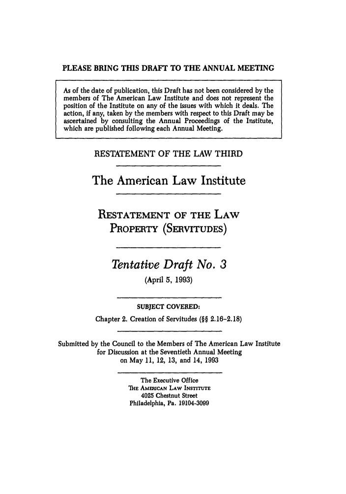 handle is hein.ali/retprtys0025 and id is 1 raw text is: PLEASE BRING THIS DRAFT TO THE ANNUAL MEETING
As of the date of publication, this Draft has not been considered by the
members of The American Law Institute and does not represent the
position of the Institute on any of the issues with which it deals. The
action, if any, taken by the members with respect to this Draft may be
ascertained by consulting the Annual Proceedings of the Institute,
which are published following each Annual Meeting.
RESTATEMENT OF THE LAW THIRD
The American Law Institute
RESTATEMENT OF THE LAW
PROPERTY (SERVITUDES)
Tentative Draft No. 3
(April 5, 1993)
SUBJECT COVERED:
Chapter 2. Creation of Servitudes (§§ 2.16-2.18)
Submitted by the Council to the Members of The American Law Institute
for Discussion at the Seventieth Annual Meeting
on May 11, 12, 13, and 14, 1993
The Executive Office
ThE AMERICAN LAW INSTITUTE
4025 Chestnut Street
Philadelphia, Pa. 19104-3099


