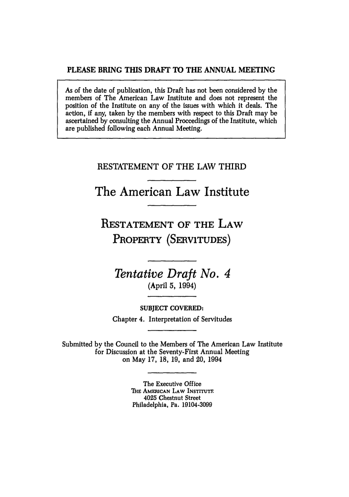 handle is hein.ali/retprtys0026 and id is 1 raw text is: PLEASE BRING THIS DRAFT TO THE ANNUAL MEETING
As of the date of publication, this Draft has not been considered by the
members of The American Law Institute and does not represent the
position of the Institute on any of the issues with which it deals. The
action, if any, taken by the members with respect to this Draft may be
ascertained by consulting the Annual Proceedings of the Institute, which
are published following each Annual Meeting.

RESTATEMENT OF THE LAW THIRD
The American Law Institute
RESTATEMENT OF THE LAW
PROPERTY (SERVITUDES)
Tentative Draft No. 4
(April 5, 1994)
SUBJECT COVERED:
Chapter 4. Interpretation of Servitudes
Submitted by the Council to the Members of The American Law Institute
for Discussion at the Seventy-First Annual Meeting
on May 17, 18, 19, and 20, 1994
The Executive Office
TIhE AMERICAN LAW INSTITUTE
4025 Chestnut Street
Philadelphia, Pa. 19104-3099



