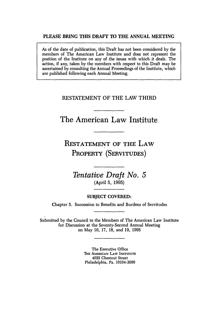 handle is hein.ali/retprtys0027 and id is 1 raw text is: PLEASE BRING THIS DRAFT TO THE ANNUAL MEETING
As of the date of publication, this 'Draft has not been considered by the
members of The American Law Institute and does not represent the
position of the Institute on any of the issues with which it deals. The
action, if any, taken by the members with respect to this Draft may be
ascertained by consulting the Annual Proceedings of the Institute, which
are published following each Annual Meeting.

RESTATEMENT OF THE LAW THIRD
The American Law Institute
RESTATEMENT OF THE LAW
PROPERTY (SERVITUDES)
Tentative Draft No. 5
(April 5, 1995)
SUBJECT COVERED:
Chapter 5. Succession to Benefits and Burdens of Servitudes
Submitted by the Council to the Members of The American Law Institute
for Discussion at the Seventy-Second Annual Meeting
on May 16, 17, 18, and 19, 1995
The Executive Office
TiE AMERICAN LAW INSTITUTE
4025 Chestnut Street
Philadelphia, Pa. 19104-3099


