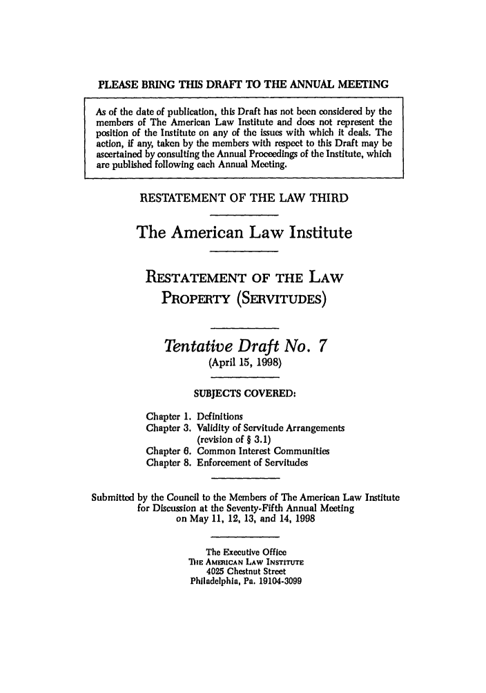 handle is hein.ali/retprtys0029 and id is 1 raw text is: PLEASE BRING THIS DRAFT TO THE ANNUAL MEETING
As of the date of publication, this Draft has not been considered by the
members of The American Law Institute and does not represent the
position of the Institute on any of the issues with which it deals. The
action, if any, taken by the members with respect to this Draft may be
ascertained by consulting the Annual Proceedings of the Institute, which
are published following each Annual Meeting.
RESTATEMENT OF THE LAW THIRD
The American Law Institute
RESTATEMENT OF THE LAW
PROPERTY (SERvITUDEs)
Tentative Draft No. 7
(April 15, 1998)
SUBJECTS COVERED:
Chapter 1. Definitions
Chapter 3. Validity of Servitude Arrangements
(revision of § 3.1)
Chapter 6. Common Interest Communities
Chapter 8. Enforcement of Servitudes
Submitted by the Council to the Members of The American Law Institute
for Discussion at the Seventy-Fifth Annual Meeting
on May 11, 12, 13, and 14, 1998
The Executive Office
ThE AMRICAN LAW INSTITUTE
4025 Chestnut Street
Philadelphia, Pa. 19104-3099


