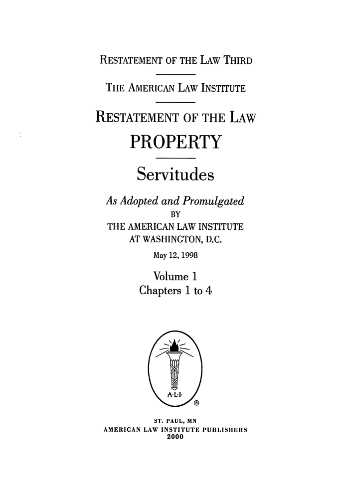 handle is hein.ali/retprtys0030 and id is 1 raw text is: RESTATEMENT OF THE LAW THIRD
THE AMERICAN LAW INSTITUTE
RESTATEMENT OF THE LAW
PROPERTY
Servitudes
As Adopted and Promulgated
BY
THE AMERICAN LAW INSTITUTE
AT WASHINGTON, D.C.
May 12, 1998
Volume 1
Chapters 1 to 4
tAL.I.
ST. PAUL, MN
AMERICAN LAW INSTITUTE PUBLISHERS
2000


