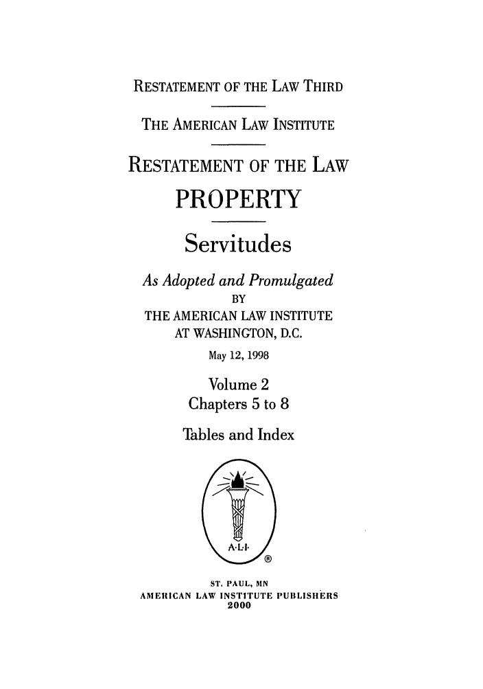handle is hein.ali/retprtys0031 and id is 1 raw text is: RESTATEMENT OF THE LAW THIRD
THE AMERICAN LAW INSTITUTE
RESTATEMENT OF THE LAW
PROPERTY
Servitudes
As Adopted and Promulgated
BY
THE AMERICAN LAW INSTITUTE
AT WASHINGTON, D.C.
May 12, 1998
Volume 2
Chapters 5 to 8
Tables and Index

ST, PAUL, MN
AMERICAN LAW INSTITUTE PUBLISHERS
2000


