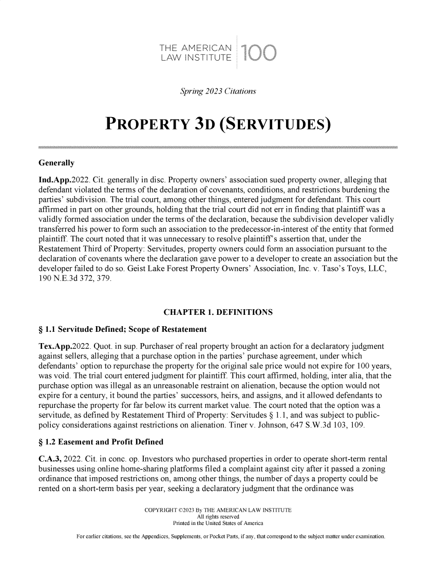handle is hein.ali/retprtys0264 and id is 1 raw text is: 



                                 THE   AMERICAN
                                 LAW INSTITUTE



                                       Spring 2023 Citations



                  PROPERTY 3D (SERVITUDES)



Generally

Ind.App.2022.  Cit. generally in disc. Property owners' association sued property owner, alleging that
defendant violated the terms of the declaration of covenants, conditions, and restrictions burdening the
parties' subdivision. The trial court, among other things, entered judgment for defendant. This court
affirmed in part on other grounds, holding that the trial court did not err in finding that plaintiff was a
validly formed association under the terms of the declaration, because the subdivision developer validly
transferred his power to form such an association to the predecessor-in-interest of the entity that formed
plaintiff. The court noted that it was unnecessary to resolve plaintiff's assertion that, under the
Restatement Third of Property: Servitudes, property owners could form an association pursuant to the
declaration of covenants where the declaration gave power to a developer to create an association but the
developer failed to do so. Geist Lake Forest Property Owners' Association, Inc. v. Taso's Toys, LLC,
190 N.E.3d 372, 379.



                                  CHAPTER 1. DEFINITIONS

§ 1.1 Servitude Defined; Scope of Restatement

Tex.App.2022.  Quot. in sup. Purchaser of real property brought an action for a declaratory judgment
against sellers, alleging that a purchase option in the parties' purchase agreement, under which
defendants' option to repurchase the property for the original sale price would not expire for 100 years,
was void. The trial court entered judgment for plaintiff. This court affirmed, holding, inter alia, that the
purchase option was illegal as an unreasonable restraint on alienation, because the option would not
expire for a century, it bound the parties' successors, heirs, and assigns, and it allowed defendants to
repurchase the property for far below its current market value. The court noted that the option was a
servitude, as defined by Restatement Third of Property: Servitudes § 1.1, and was subject to public-
policy considerations against restrictions on alienation. Tiner v. Johnson, 647 S.W.3d 103, 109.

§ 1.2 Easement  and Profit Defined

C.A.3, 2022. Cit. in conc. op. Investors who purchased properties in order to operate short-term rental
businesses using online home-sharing platforms filed a complaint against city after it passed a zoning
ordinance that imposed restrictions on, among other things, the number of days a property could be
rented on a short-term basis per year, seeking a declaratory judgment that the ordinance was

                             COPYRIGHT C2023 By THE AMERICAN LAW INSTITUTE
                                           All rights reserved
                                     Printed in the United States of America
          For earlier citations, see the Appendices, Supplements, or Pocket Parts, if any, that correspond to the subject matter under examination.


