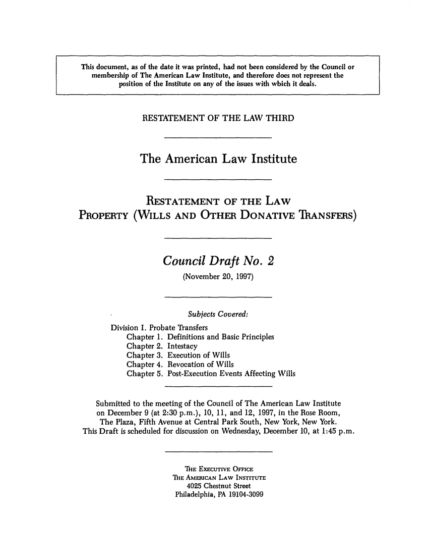 handle is hein.ali/retpwodt0013 and id is 1 raw text is: This document, as of the date it was printed, had not been considered by the Council or
membership of The American Law Institute, and therefore does not represent the
position of the Institute on any of the issues with which it deals.
RESTATEMENT OF THE LAW THIRD
The American Law Institute
RESTATEMENT OF THE LAW
PROPERTY (WILLS AND OTHER DONATIVE ThANSFERS)

Council Draft No. 2
(November 20, 1997)

Subjects Covered:
Division I. Probate Transfers
Chapter 1. Definitions and Basic Principles
Chapter 2. Intestacy
Chapter 3. Execution of Wills
Chapter 4. Revocation of Wills
Chapter 5. Post-Execution Events Affecting Wills
Submitted to the meeting of the Council of The American Law Institute
on December 9 (at 2:30 p.m.), 10, 11, and 12, 1997, in the Rose Room,
The Plaza, Fifth Avenue at Central Park South, New York, New York.
This Draft is scheduled for discussion on Wednesday, December 10, at 1:45 p.m.

TIE EXECUTIVE OFFICE
IhIE AMERICAN LAW INSTITUTE
4025 Chestnut Street
Philadelphia, PA 19104-3099


