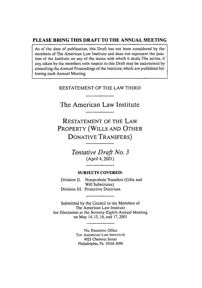 handle is hein.ali/retpwodt0019 and id is 1 raw text is: PLEASE BRING THIS DRAF TO THE ANNUAL MEETING
As of the date of publication, this Draft has not been considered by the
members of The American Law Institute and does not represent the posi-
tion of the Institute on any of the issues with which it deals. The action, if
any, taken by the members with respect to this Draft may be ascertained by
consulting the Annual Proceedings of the Institute, which are published fol-
lowing each Annual Meeting.

RESTATEMENT OF THE LAW THIRD
The American Law Institute
RESTATEMENT OF THE LAW
PROPERTY (WILLS AND OTHER
DONATIVE TRANSFERS)
Tentative Draft No. 3
(April 4, 2001)
SUBJECTS COVERED:
Division II. Nonprobate Transfers (Gifts and
Will Substitutes)
Division Ill. Protective Doctrines
Submitted by the Council to the Members of
The American Law Institute
for Discussion at the Seventy-Eighth Annual Meeting
on May 14,15, 16, and 17,2001
The Executive Office
Ti-. AMERICAN LAW INSTrruTE
4025 Chestnut Street
Philadelphia, Pa. 19104-3099


