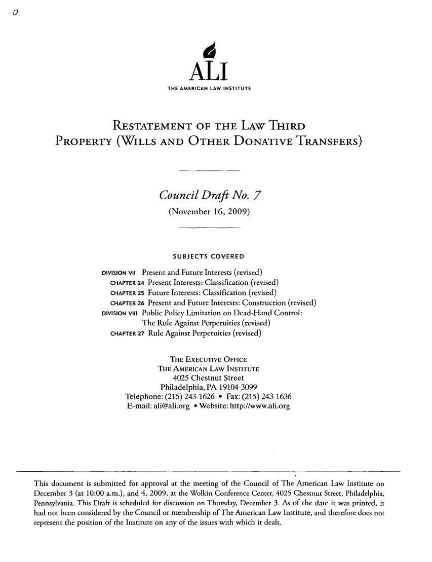 handle is hein.ali/retpwodt0032 and id is 1 raw text is: ALI
THE AMERICAN LAW INSTITUTE
RESTATEMENT OF THE LAW THIRD
PROPERTY (WILLS AND OTHER DONATIVE TRANSFERS)
Council Draft No. 7
(November 16, 2009)
SUBJECTS COVERED
DIVISION VII Present and Future Interests (revised)
CHAPTER 24 Preseot Interests: Classification (revised)
CHAPTER 25 Future Interests: Classification (revised)
CHAPTER 26 Present and Future Interests: Construction (revised)
DIVISION VilI Public Policy Limitation on Dead-Hand Control:
The Rule Against Perpetuities (revised)
CHAPTER 27 Rule Against Perpetuities (revised)
THE EXECUTIVE OFFICE
THE AMERICAN LAW INSTITUTE
4025 Chestnut Street
Philadelphia, PA 19104-3099
Telephone: (215) 243-1626 ° Fax: (215) 243-1636
E-mail: ali@ali.org e Website: http://www.ali.org
This document is submitted for approval at the meeting of the Council of The American Law Institute on
December 3 (at 10:00 a.m.), and 4, 2009, at the Wolkin Conference Center, 4025 Chestnut Street, Philadelphia,
Pennsylvania. This Draft is scheduled for discussion on Thursday, December 3. As of the date it was printed, it
had not been considered by the Council or membership of The American Law Institute, and therefore does not
represent the position of the Institute on any of the issues with which it deals.


