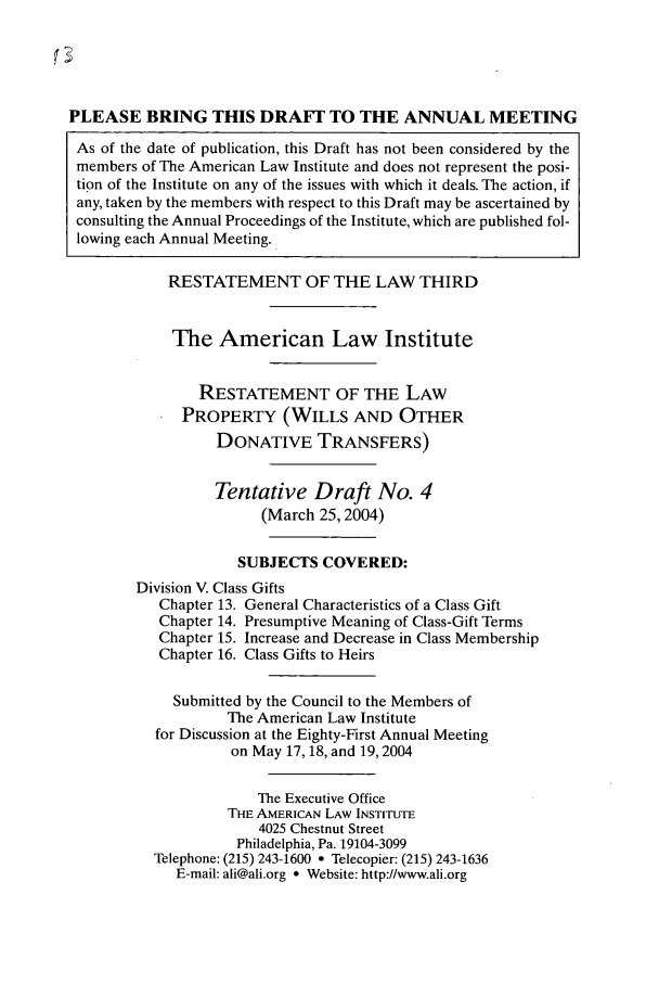 handle is hein.ali/retpwodt0033 and id is 1 raw text is: PLEASE BRING THIS DRAF' TO THE ANNUAL MEETING
As of the date of publication, this Draft has not been considered by the
members of The American Law Institute and does not represent the posi-
tion of the Institute on any of the issues with which it deals. The action, if
any, taken by the members with respect to this Draft may be ascertained by
consulting the Annual Proceedings of the Institute, which are published fol-
lowing each Annual Meeting.
RESTATEMENT OF THE LAW THIRD
The American Law Institute
RESTATEMENT OF THE LAW
PROPERTY (WILLS AND OTHER
DONATIVE TRANSFERS)
Tentative Draft No. 4
(March 25, 2004)
SUBJECTS COVERED:
Division V. Class Gifts
Chapter 13. General Characteristics of a Class Gift
Chapter 14. Presumptive Meaning of Class-Gift Terms
Chapter 15. Increase and Decrease in Class Membership
Chapter 16. Class Gifts to Heirs
Submitted by the Council to the Members of
The American Law Institute
for Discussion at the Eighty-First Annual Meeting
on May 17, 18, and 19,2004
The Executive Office
THE AMERICAN LAW INSTITUTE
4025 Chestnut Street
Philadelphia, Pa. 19104-3099
Telephone: (215) 243-1600 * Telecopier: (215) 243-1636
E-mail: ali@ali.org * Website: http://www.ali.org


