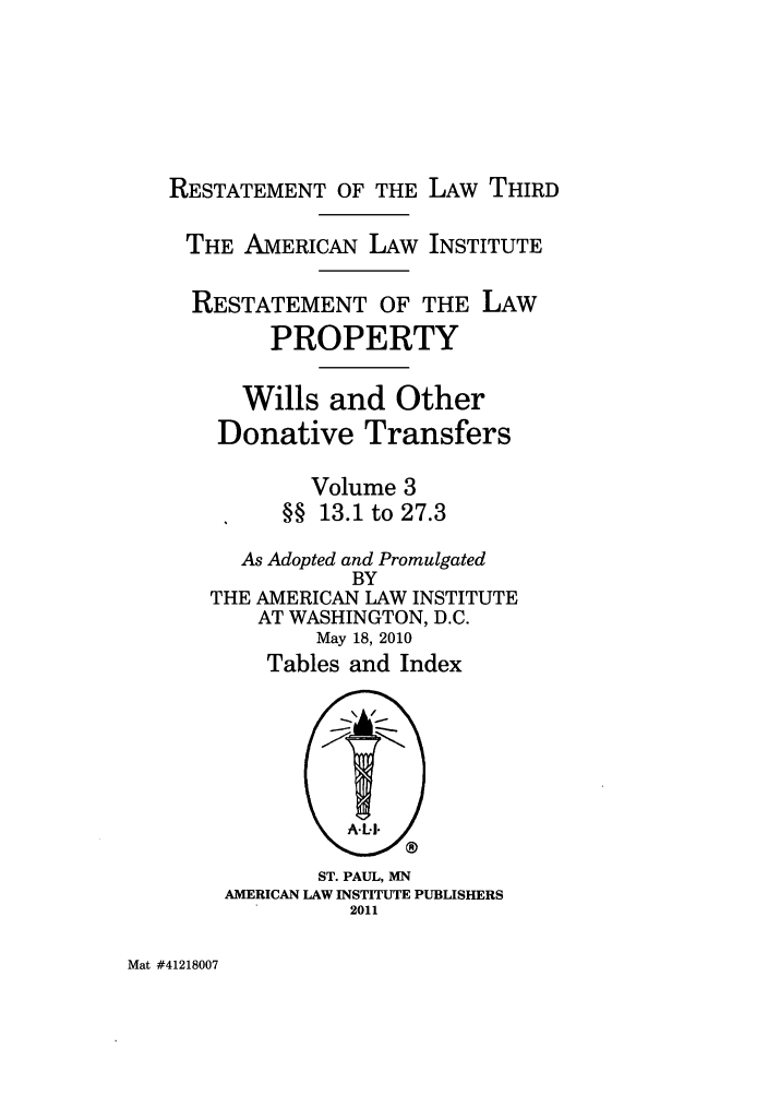 handle is hein.ali/retpwodt0036 and id is 1 raw text is: RESTATEMENT OF THE LAW THIRD
THE AMERICAN LAW INSTITUTE
RESTATEMENT OF THE LAW
PROPERTY
Wills and Other
Donative Transfers
Volume 3
§§ 13.1 to 27.3
As Adopted and Promulgated
BY
THE AMERICAN LAW INSTITUTE
AT WASHINGTON, D.C.
May 18, 2010
Tables and Index
ST. PAUL, MN
AMERICAN LAW INSTITUTE PUBLISHERS
2011

Mat #41218007


