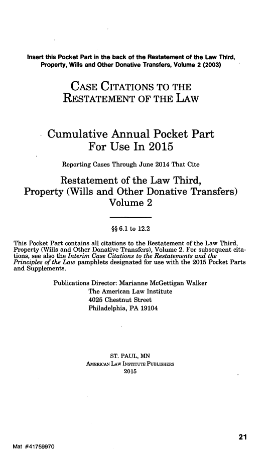 handle is hein.ali/retpwodt0038 and id is 1 raw text is: 




    Insert this Pocket Part in the back of the Restatement of the Law Third,
        Property, Wills and Other Donative Transfers, Volume 2 (2003)


                CASE CITATIONS TO THE
             RESTATEMENT OF THE LAW



         Cumulative Annual Pocket Part
                    For Use In 2015

             Reporting Cases Through June 2014 That Cite

             Restatement of the Law Third,
   Property (Wills and Other Donative Transfers)
                          Volume 2


                          §§ 6.1 to 12.2
This Pocket Part contains all citations to the Restatement of the Law Third,
Property (Wills and Other Donative Transfers), Volume 2. For subsequent cita-
tions, see also the Interim Case Citations to the Restatements and the
Principles of the Law pamphlets designated for use with the 2015 Pocket Parts
and Supplements.
           Publications Director: Marianne McGettigan Walker
                    The American Law Institute
                    4025 Chestnut Street
                    Philadelphia, PA 19104




                          ST. PAUL, MN
                    AMERICAN LAW INSTITUTE PUBLISHERS
                              2015






                                                             21
Mat #41759970


