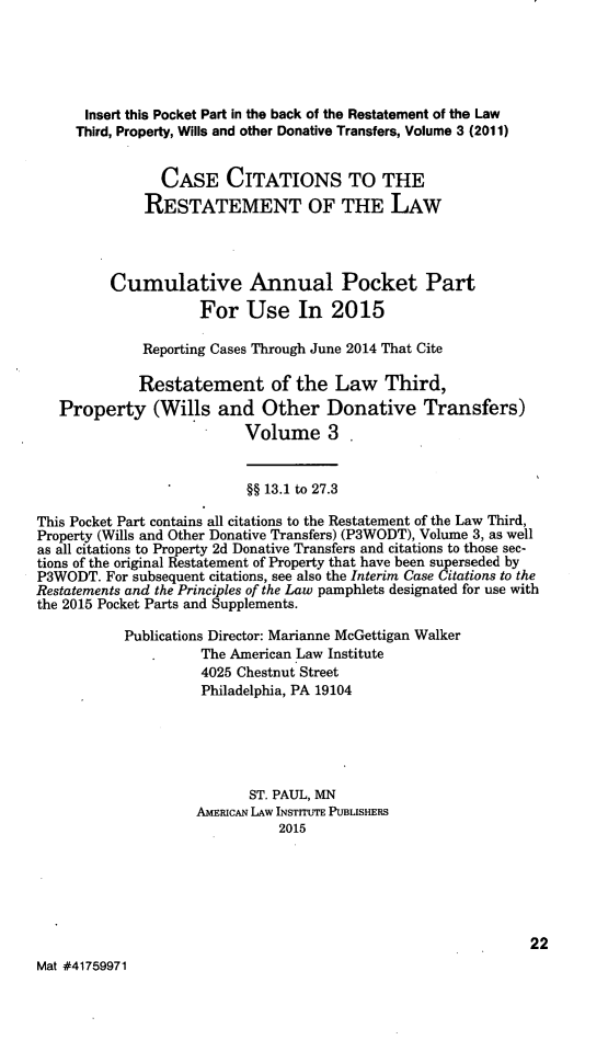 handle is hein.ali/retpwodt0039 and id is 1 raw text is: 




      Insert this Pocket Part in the back of the Restatement of the Law
      Third, Property, Wills and other Donative Transfers, Volume 3 (2011)

                CASE CITATIONS TO THE
              RESTATEMENT OF THE LAW



         Cumulative Annual Pocket Part
                     For Use In 2015

             Reporting Cases Through June 2014 That Cite

             Restatement of the Law Third,
   Property (Wills and Other Donative Transfers)
                          Volume 3


                          §§ 13.1 to 27.3

This Pocket Part contains all citations to the Restatement of the Law Third,
Property (Wills and Other Donative Transfers) (P3WODT), Volume 3, as well
as all citations to Property 2d Donative Transfers and citations to those sec-
tions of the original Restatement of Property that have been superseded by
P3WODT. For subsequent citations, see also the Interim Case Citations to the
Restatements and the Principles of the Law pamphlets designated for use with
the 2015 Pocket Parts and Supplements.
           Publications Director: Marianne McGettigan Walker
                     The American Law Institute
                     4025 Chestnut Street
                     Philadelphia, PA 19104




                           ST. PAUL, MN
                    AMERICAN LAW INSTITUTE PUBLISHERS
                               2015





                                                              22
Mat #41759971



