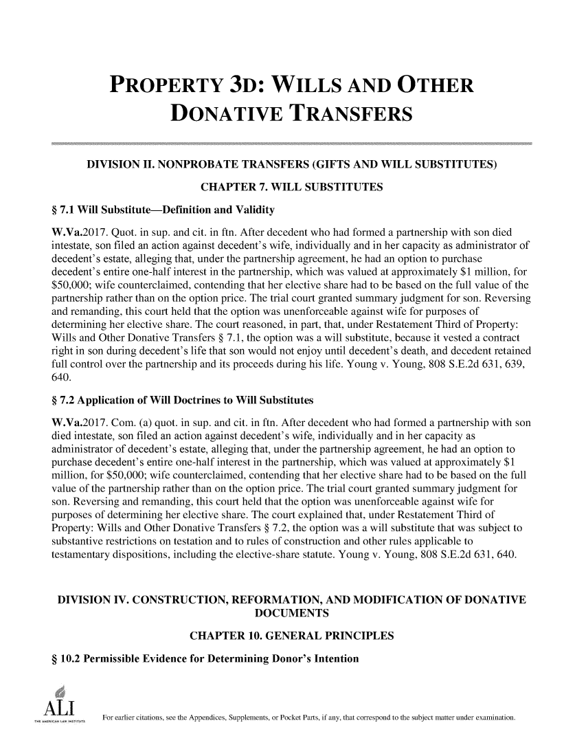 handle is hein.ali/retpwodt9944 and id is 1 raw text is: 





           PROPERTY 3D: WILLS AND OTHER

                       DONATIVE TRANSFERS



       DIVISION   II. NONPROBATE TRANSFERS (GIFTS AND WILL SUBSTITUTES)

                             CHAPTER 7.   WILL   SUBSTITUTES

§ 7.1 Will Substitute-Definition and Validity

W.Va.2017.  Quot. in sup. and cit. in ftn. After decedent who had formed a partnership with son died
intestate, son filed an action against decedent's wife, individually and in her capacity as administrator of
decedent's estate, alleging that, under the partnership agreement, he had an option to purchase
decedent's entire one-half interest in the partnership, which was valued at approximately $1 million, for
$50,000; wife counterclaimed, contending that her elective share had to be based on the full value of the
partnership rather than on the option price. The trial court granted summary judgment for son. Reversing
and remanding, this court held that the option was unenforceable against wife for purposes of
determining her elective share. The court reasoned, in part, that, under Restatement Third of Property:
Wills and Other Donative Transfers § 7.1, the option was a will substitute, because it vested a contract
right in son during decedent's life that son would not enjoy until decedent's death, and decedent retained
full control over the partnership and its proceeds during his life. Young v. Young, 808 S.E.2d 631, 639,
640.

§ 7.2 Application of Will Doctrines to Will Substitutes

W.Va.2017.  Com. (a) quot. in sup. and cit. in ftn. After decedent who had formed a partnership with son
died intestate, son filed an action against decedent's wife, individually and in her capacity as
administrator of decedent's estate, alleging that, under the partnership agreement, he had an option to
purchase decedent's entire one-half interest in the partnership, which was valued at approximately $1
million, for $50,000; wife counterclaimed, contending that her elective share had to be based on the full
value of the partnership rather than on the option price. The trial court granted summary judgment for
son. Reversing and remanding, this court held that the option was unenforceable against wife for
purposes of determining her elective share. The court explained that, under Restatement Third of
Property: Wills and Other Donative Transfers § 7.2, the option was a will substitute that was subject to
substantive restrictions on testation and to rules of construction and other rules applicable to
testamentary dispositions, including the elective-share statute. Young v. Young, 808 S.E.2d 631, 640.



DIVISION IV. CONSTRUCTION, REFORMATION, AND MODIFICATION OF DONATIVE
                                       DOCUMENTS

                           CHAPTER 10.   GENERAL PRINCIPLES

§ 10.2 Permissible Evidence for Determining Donor's Intention




          For earlier citations, see the Appendices, Supplements, or Pocket Parts, if any, that correspond to the subject matter under examination.


