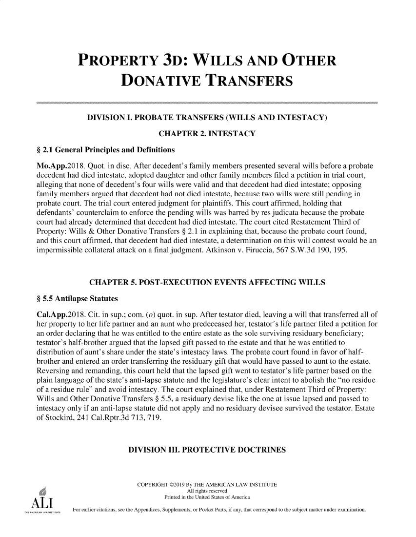handle is hein.ali/retpwodt9946 and id is 1 raw text is: 





            PROPERTY 3D: WILLS AND OTHER

                        DONATIVE TRANSFERS



              DIVISION   I. PROBATE TRANSFERS (WILLS AND INTESTACY)

                                  CHAPTER 2. INTESTACY

§ 2.1 General Principles and Definitions

Mo.App.2018.  Quot. in disc. After decedent's family members presented several wills before a probate
decedent had died intestate, adopted daughter and other family members filed a petition in trial court,
alleging that none of decedent's four wills were valid and that decedent had died intestate; opposing
family members argued that decedent had not died intestate, because two wills were still pending in
probate court. The trial court entered judgment for plaintiffs. This court affirmed, holding that
defendants' counterclaim to enforce the pending wills was barred by res judicata because the probate
court had already determined that decedent had died intestate. The court cited Restatement Third of
Property: Wills & Other Donative Transfers § 2.1 in explaining that, because the probate court found,
and this court affirmed, that decedent had died intestate, a determination on this will contest would be an
impermissible collateral attack on a final judgment. Atkinson v. Firuccia, 567 S.W.3d 190, 195.



               CHAPTER 5. POST-EXECUTION EVENTS AFFECTING WILLS

§ 5.5 Antilapse Statutes

Cal.App.2018. Cit. in sup.; com. (o) quot. in sup. After testator died, leaving a will that transferred all of
her property to her life partner and an aunt who predeceased her, testator's life partner filed a petition for
an order declaring that he was entitled to the entire estate as the sole surviving residuary beneficiary;
testator's half-brother argued that the lapsed gift passed to the estate and that he was entitled to
distribution of aunt's share under the state's intestacy laws. The probate court found in favor of half-
brother and entered an order transferring the residuary gift that would have passed to aunt to the estate.
Reversing and remanding, this court held that the lapsed gift went to testator's life partner based on the
plain language of the state's anti-lapse statute and the legislature's clear intent to abolish the no residue
of a residue rule and avoid intestacy. The court explained that, under Restatement Third of Property:
Wills and Other Donative Transfers § 5.5, a residuary devise like the one at issue lapsed and passed to
intestacy only if an anti-lapse statute did not apply and no residuary devisee survived the testator. Estate
of Stockird, 241 Cal.Rptr.3d 713, 719.



                          DIVISION   III. PROTECTIVE DOCTRINES



                            COPYRIGHT 02019 By THE AMERICAN LAW INSTITUTE
                                          All rights reserved
                                    Printed in the United States of America
          For earlier citations, see the Appendices, Supplements, or Pocket Parts, if any, that correspond to the subject matter under examination.


