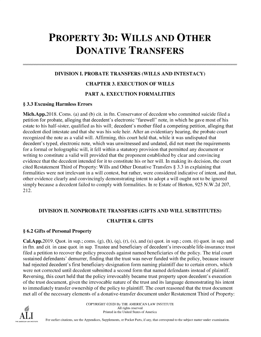 handle is hein.ali/retpwodt9947 and id is 1 raw text is: 





           PROPERTY 3D: WILLS AND OTHER

                       DONATIVE TRANSFERS



              DIVISION   I. PROBATE TRANSFERS (WILLS AND INTESTACY)

                            CHAPTER 3. EXECUTION OF WILLS

                            PART  A. EXECUTION FORMALITIES

§ 3.3 Excusing Harmless Errors

Mich.App.2018.  Corns. (a) and (b) cit. in ftn. Conservator of decedent who committed suicide filed a
petition for probate, alleging that decedent's electronic farewell note, in which he gave most of his
estate to his half-sister, qualified as his will; decedent's mother filed a competing petition, alleging that
decedent died intestate and that she was his sole heir. After an evidentiary hearing, the probate court
recognized the note as a valid will. Affirming, this court held that, while it was undisputed that
decedent's typed, electronic note, which was unwitnessed and undated, did not meet the requirements
for a formal or holographic will, it fell within a statutory provision that permitted any document or
writing to constitute a valid will provided that the proponent established by clear and convincing
evidence that the decedent intended for it to constitute his or her will. In making its decision, the court
cited Restatement Third of Property: Wills and Other Donative Transfers § 3.3 in explaining that
formalities were not irrelevant in a will contest, but rather, were considered indicative of intent, and that,
other evidence clearly and convincingly demonstrating intent to adopt a will ought not to be ignored
simply because a decedent failed to comply with formalities. In re Estate of Horton, 925 N.W.2d 207,
212.



       DIVISION   II. NONPROBATE TRANSFERS (GIFTS AND WILL SUBSTITUTES)

                                     CHAPTER 6. GIFTS

§ 6.2 Gifts of Personal Property

Cal.App.2019. Quot. in sup.; coms. (g), (h), (q), (r), (s), and (u) quot. in sup.; com. (t) quot. in sup. and
in ftn. and cit. in case quot. in sup. Trustee and beneficiary of decedent's irrevocable life-insurance trust
filed a petition to recover the policy proceeds against named beneficiaries of the policy. The trial court
sustained defendants' demurrer, finding that the trust was never funded with the policy, because insurer
had rejected decedent's first beneficiary-designation form naming plaintiff due to certain errors, which
were not corrected until decedent submitted a second form that named defendants instead of plaintiff.
Reversing, this court held that the policy irrevocably became trust property upon decedent's execution
of the trust document, given the irrevocable nature of the trust and its language demonstrating his intent
to immediately transfer ownership of the policy to plaintiff. The court reasoned that the trust document
met all of the necessary elements of a donative-transfer document under Restatement Third of Property:

                            COPYRIGHT 02020 By THE AMERICAN LAW INSTITUTE
                                          All rights reserved
                                   Printed in the United States of America
          For earlier citations, see the Appendices, Supplements, or Pocket Parts, if any, that correspond to the subject matter under examination.


