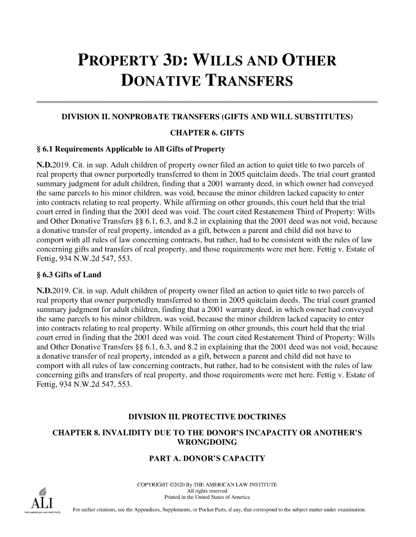handle is hein.ali/retpwodt9948 and id is 1 raw text is: 





           PROPERTY 3D: WILLS AND OTHER

                       DONATIVE TRANSFERS



       DIVISION   II. NONPROBATE TRANSFERS (GIFTS AND WILL SUBSTITUTES)

                                     CHAPTER 6.   GIFTS

§ 6.1 Requirements Applicable to All Gifts of Property

N.D.2019. Cit. in sup. Adult children of property owner filed an action to quiet title to two parcels of
real property that owner purportedly transferred to them in 2005 quitclaim deeds. The trial court granted
summary  judgment for adult children, finding that a 2001 warranty deed, in which owner had conveyed
the same parcels to his minor children, was void, because the minor children lacked capacity to enter
into contracts relating to real property. While affirming on other grounds, this court held that the trial
court erred in finding that the 2001 deed was void. The court cited Restatement Third of Property: Wills
and Other Donative Transfers §§ 6.1, 6.3, and 8.2 in explaining that the 2001 deed was not void, because
a donative transfer of real property, intended as a gift, between a parent and child did not have to
comport with all rules of law concerning contracts, but rather, had to be consistent with the rules of law
concerning gifts and transfers of real property, and those requirements were met here. Fettig v. Estate of
Fettig, 934 N.W.2d 547, 553.

§ 6.3 Gifts of Land

N.D.2019. Cit. in sup. Adult children of property owner filed an action to quiet title to two parcels of
real property that owner purportedly transferred to them in 2005 quitclaim deeds. The trial court granted
summary  judgment for adult children, finding that a 2001 warranty deed, in which owner had conveyed
the same parcels to his minor children, was void, because the minor children lacked capacity to enter
into contracts relating to real property. While affirming on other grounds, this court held that the trial
court erred in finding that the 2001 deed was void. The court cited Restatement Third of Property: Wills
and Other Donative Transfers §§ 6.1, 6.3, and 8.2 in explaining that the 2001 deed was not void, because
a donative transfer of real property, intended as a gift, between a parent and child did not have to
comport with all rules of law concerning contracts, but rather, had to be consistent with the rules of law
concerning gifts and transfers of real property, and those requirements were met here. Fettig v. Estate of
Fettig, 934 N.W.2d 547, 553.



                         DIVISION   III. PROTECTIVE DOCTRINES

    CHAPTER 8. INVALIDITY DUE TO THE DONOR'S INCAPACITY OR ANOTHER'S
                                      WRONGDOING

                               PART  A. DONOR'S CAPACITY


                            COPYRIGHT ©2020 By THE AMERICAN LAW INSTITUTE
                                         All rights reserved
                                   Printed in the United States of America
          For earlier citations, see the Appendices, Supplements, or Pocket Parts, if any, that correspond to the subject matter under examination.


