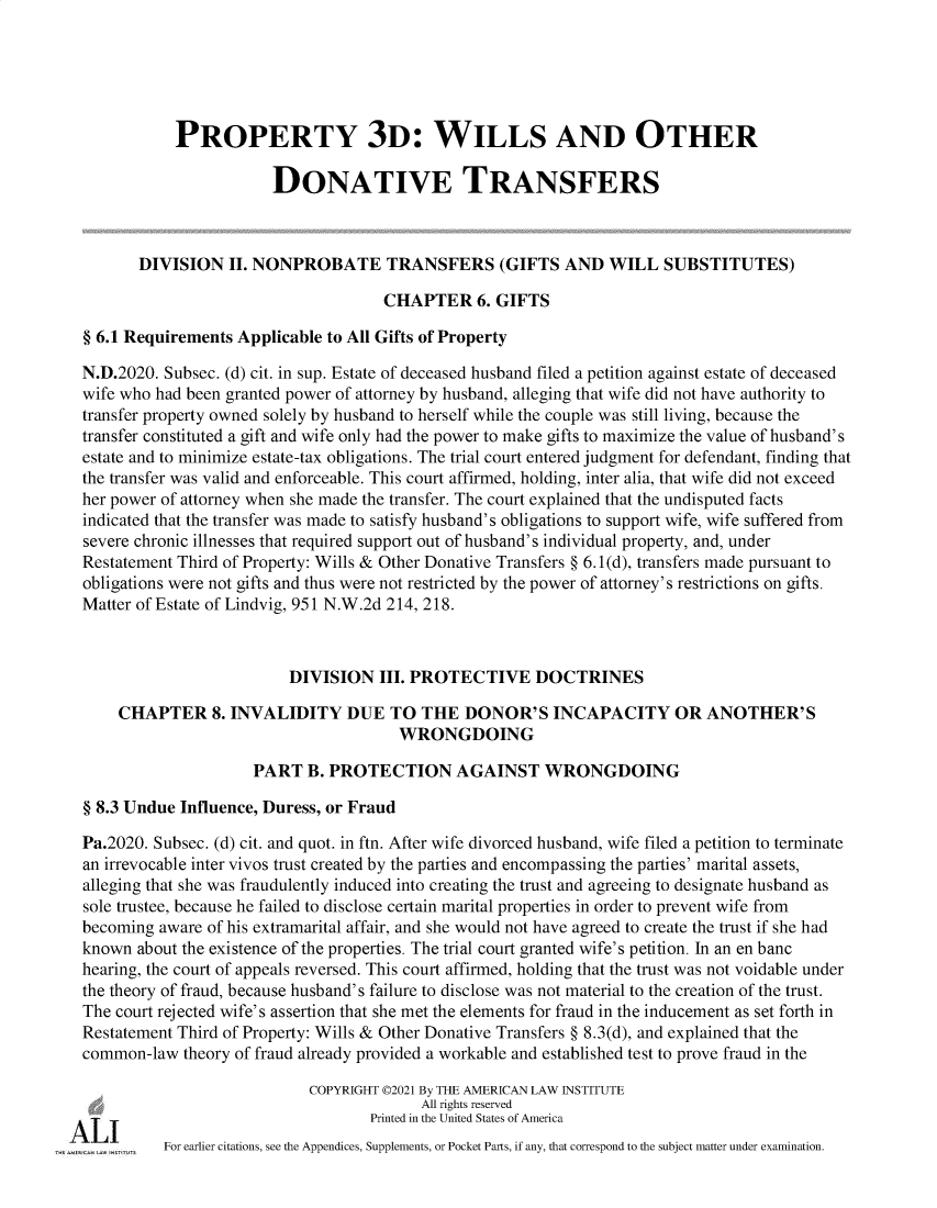 handle is hein.ali/retpwodt9950 and id is 1 raw text is: PROPERTY 3D: WILLS AND OTHER
DONATIVE TRANSFERS
DIVISION II. NONPROBATE TRANSFERS (GIFTS AND WILL SUBSTITUTES)
CHAPTER 6. GIFTS
§ 6.1 Requirements Applicable to All Gifts of Property
N.D.2020. Subsec. (d) cit. in sup. Estate of deceased husband filed a petition against estate of deceased
wife who had been granted power of attorney by husband, alleging that wife did not have authority to
transfer property owned solely by husband to herself while the couple was still living, because the
transfer constituted a gift and wife only had the power to make gifts to maximize the value of husband's
estate and to minimize estate-tax obligations. The trial court entered judgment for defendant, finding that
the transfer was valid and enforceable. This court affirmed, holding, inter alia, that wife did not exceed
her power of attorney when she made the transfer. The court explained that the undisputed facts
indicated that the transfer was made to satisfy husband's obligations to support wife, wife suffered from
severe chronic illnesses that required support out of husband's individual property, and, under
Restatement Third of Property: Wills & Other Donative Transfers § 6.1(d), transfers made pursuant to
obligations were not gifts and thus were not restricted by the power of attorney's restrictions on gifts.
Matter of Estate of Lindvig, 951 N.W.2d 214, 218.
DIVISION III. PROTECTIVE DOCTRINES
CHAPTER 8. INVALIDITY DUE TO THE DONOR'S INCAPACITY OR ANOTHER'S
WRONGDOING
PART B. PROTECTION AGAINST WRONGDOING
§ 8.3 Undue Influence, Duress, or Fraud
Pa.2020. Subsec. (d) cit. and quot. in ftn. After wife divorced husband, wife filed a petition to terminate
an irrevocable inter vivos trust created by the parties and encompassing the parties' marital assets,
alleging that she was fraudulently induced into creating the trust and agreeing to designate husband as
sole trustee, because he failed to disclose certain marital properties in order to prevent wife from
becoming aware of his extramarital affair, and she would not have agreed to create the trust if she had
known about the existence of the properties. The trial court granted wife's petition. In an en banc
hearing, the court of appeals reversed. This court affirmed, holding that the trust was not voidable under
the theory of fraud, because husband's failure to disclose was not material to the creation of the trust.
The court rejected wife's assertion that she met the elements for fraud in the inducement as set forth in
Restatement Third of Property: Wills & Other Donative Transfers § 8.3(d), and explained that the
common-law theory of fraud already provided a workable and established test to prove fraud in the
COPYRIGHT ©2021 By THE AMERICAN LAW INSTITUTE
All rights reserved
Printed in the United States of America
For earlier citations, see the Appendices, Supplements, or Pocket Parts, if any, that correspond to the subject matter under examination.


