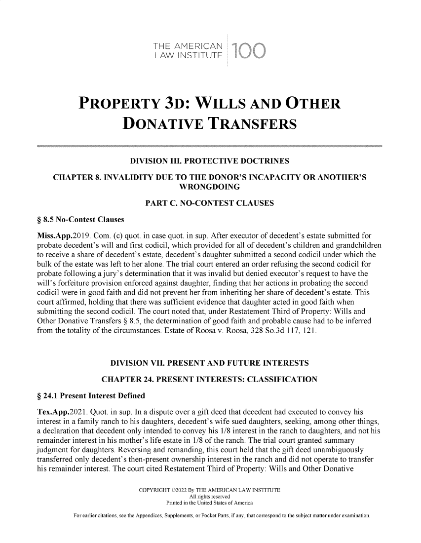 handle is hein.ali/retpwodt9952 and id is 1 raw text is: THE AMERICAN
LAW INSTITUTE
PROPERTY 3D: WILLS AND OTHER
DONATIVE TRANSFERS
DIVISION III. PROTECTIVE DOCTRINES
CHAPTER 8. INVALIDITY DUE TO THE DONOR'S INCAPACITY OR ANOTHER'S
WRONGDOING
PART C. NO-CONTEST CLAUSES
§ 8.5 No-Contest Clauses
Miss.App.2019. Com. (c) quot. in case quot. in sup. After executor of decedent's estate submitted for
probate decedent's will and first codicil, which provided for all of decedent's children and grandchildren
to receive a share of decedent's estate, decedent's daughter submitted a second codicil under which the
bulk of the estate was left to her alone. The trial court entered an order refusing the second codicil for
probate following a jury's determination that it was invalid but denied executor's request to have the
will's forfeiture provision enforced against daughter, finding that her actions in probating the second
codicil were in good faith and did not prevent her from inheriting her share of decedent's estate. This
court affirmed, holding that there was sufficient evidence that daughter acted in good faith when
submitting the second codicil. The court noted that, under Restatement Third of Property: Wills and
Other Donative Transfers § 8.5, the determination of good faith and probable cause had to be inferred
from the totality of the circumstances. Estate of Roosa v. Roosa, 328 So.3d 117, 121.
DIVISION VII. PRESENT AND FUTURE INTERESTS
CHAPTER 24. PRESENT INTERESTS: CLASSIFICATION
§ 24.1 Present Interest Defined
Tex.App.2021. Quot. in sup. In a dispute over a gift deed that decedent had executed to convey his
interest in a family ranch to his daughters, decedent's wife sued daughters, seeking, among other things,
a declaration that decedent only intended to convey his 1/8 interest in the ranch to daughters, and not his
remainder interest in his mother's life estate in 1/8 of the ranch. The trial court granted summary
judgment for daughters. Reversing and remanding, this court held that the gift deed unambiguously
transferred only decedent's then-present ownership interest in the ranch and did not operate to transfer
his remainder interest. The court cited Restatement Third of Property: Wills and Other Donative
COPYRIGHT C2022 By THE AMERICAN LAW INSTITUTE
All rights reserved
Printed in the United States of America
For earlier citations, see the Appendices, Supplements, or Pocket Parts, if any, that correspond to the subject matter under examination.


