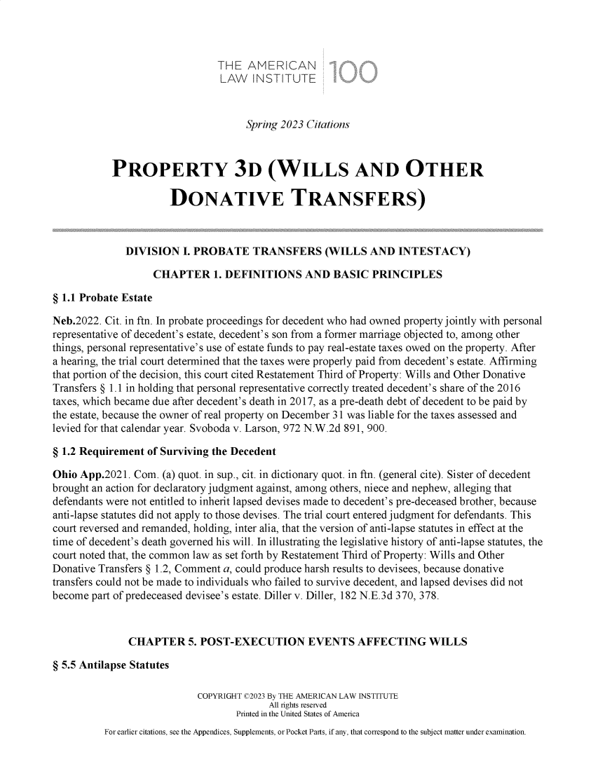 handle is hein.ali/retpwodt9953 and id is 1 raw text is: 



                               THE   AMERICAN
                               LAW INSTITUTE



                                    Spring 2023 Citations



           PROPERTY 3D (WILLS AND OTHER

                      DONATIVE TRANSFERS)



              DIVISION   I. PROBATE   TRANSFERS (WILLS AND INTESTACY)

                   CHAPTER 1.   DEFINITIONS AND BASIC PRINCIPLES

§ 1.1 Probate Estate

Neb.2022. Cit. in ftn. In probate proceedings for decedent who had owned property jointly with personal
representative of decedent's estate, decedent's son from a former marriage objected to, among other
things, personal representative's use of estate funds to pay real-estate taxes owed on the property. After
a hearing, the trial court determined that the taxes were properly paid from decedent's estate. Affirming
that portion of the decision, this court cited Restatement Third of Property: Wills and Other Donative
Transfers § 1.1 in holding that personal representative correctly treated decedent's share of the 2016
taxes, which became due after decedent's death in 2017, as a pre-death debt of decedent to be paid by
the estate, because the owner of real property on December 31 was liable for the taxes assessed and
levied for that calendar year. Svoboda v. Larson, 972 N.W.2d 891, 900.

§ 1.2 Requirement of Surviving the Decedent

Ohio App.2021. Com.  (a) quot. in sup., cit. in dictionary quot. in ftn. (general cite). Sister of decedent
brought an action for declaratory judgment against, among others, niece and nephew, alleging that
defendants were not entitled to inherit lapsed devises made to decedent's pre-deceased brother, because
anti-lapse statutes did not apply to those devises. The trial court entered judgment for defendants. This
court reversed and remanded, holding, inter alia, that the version of anti-lapse statutes in effect at the
time of decedent's death governed his will. In illustrating the legislative history of anti-lapse statutes, the
court noted that, the common law as set forth by Restatement Third of Property: Wills and Other
Donative Transfers § 1.2, Comment a, could produce harsh results to devisees, because donative
transfers could not be made to individuals who failed to survive decedent, and lapsed devises did not
become part of predeceased devisee's estate. Diller v. Diller, 182 N.E.3d 370, 378.



              CHAPTER 5. POST-EXECUTION EVENTS AFFECTING WILLS

§ 5.5 Antilapse Statutes

                           COPYRIGHT C2023 By THE AMERICAN LAW INSTITUTE
                                         All rights reserved
                                   Printed in the United States of America
          For earlier citations, see the Appendices, Supplements, or Pocket Parts, if any, that correspond to the subject matter under examination.



