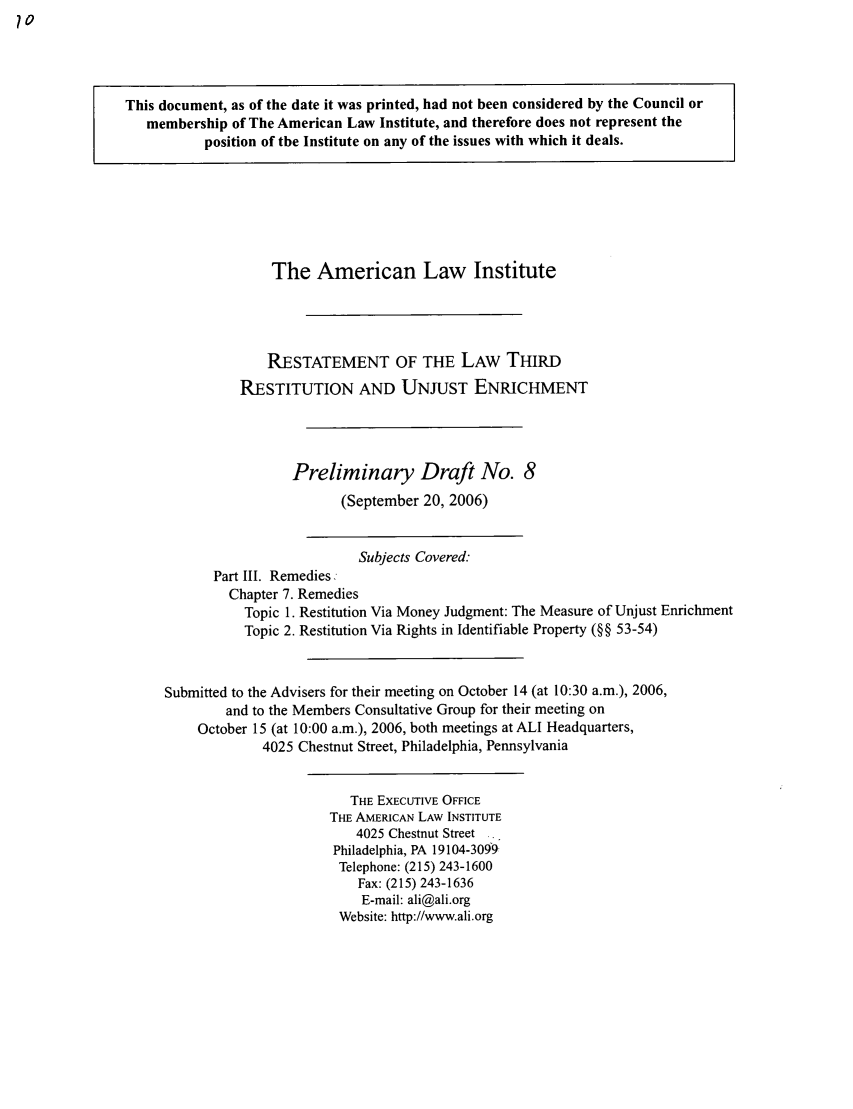 handle is hein.ali/retrdrue0008 and id is 1 raw text is: This document, as of the date it was printed, had not been considered by the Council or
membership of The American Law Institute, and therefore does not represent the
position of the Institute on any of the issues with which it deals.
The American Law Institute
RESTATEMENT OF THE LAW THIRD
RESTITUTION AND UNJUST ENRICHMENT
Preliminary Draft No. 8
(September 20, 2006)
Subjects Covered:
Part III. Remedies,
Chapter 7. Remedies
Topic 1. Restitution Via Money Judgment: The Measure of Unjust Enrichment
Topic 2. Restitution Via Rights in Identifiable Property (§§ 53-54)
Submitted to the Advisers for their meeting on October 14 (at 10:30 a.m.), 2006,
and to the Members Consultative Group for their meeting on
October 15 (at 10:00 a.m.), 2006, both meetings at ALI Headquarters,
4025 Chestnut Street, Philadelphia, Pennsylvania
THE ExEcUTIVE OFFICE
THE AMERICAN LAW INSTITUTE
4025 Chestnut Street
Philadelphia, PA 19104-3099
Telephone: (215) 243-1600
Fax: (215) 243-1636
E-mail: ali@ali.org
Website: http://www.ali.org


