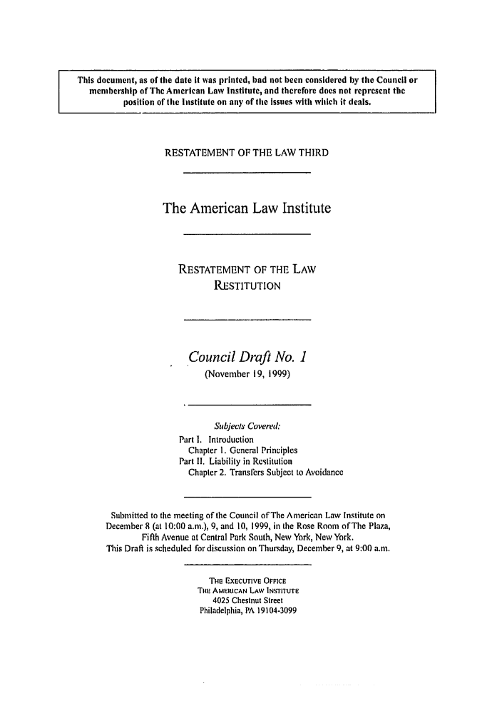 handle is hein.ali/retrdrue0010 and id is 1 raw text is: This document, as of the date It was printed, had not been considered by the Council or
membership of The American Law Institute, and therefore does not represent the
position of the Institute on any of the issues with which it deals.

RESTATEMENT OF THE LAW THIRD
The American Law Institute
RESTATEMENT OF THE LAW
RESTITUTION

Council Draft No. 1
(November 19, 1999)

Subjects Covered&
Part I. Introduction
Chapter 1. General Principles
Part I. Liability in Restitution
Chapter 2. Transfers Subject to Avoidance
Submitted to the meeting of the Council of The American Law Institute on
December 8 (at 10:00 a.m.), 9, and 10, 1999, in the Rose Room of The Plaza,
Fifth Avenue at Central Park South, New York, New York.
This Draft is scheduled for discussion on Thursday, December 9, at 9:00 a.m.

THE EXECUTIVE OFFICE
THE AMERICAN LAW INSTITUTE
4025 Chestnut Street
Philadelphia, PA 19104-3099


