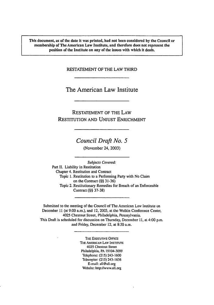 handle is hein.ali/retrdrue0014 and id is 1 raw text is: This document, as of the date it was printed, had not been considered by the Council or
membership of The American Law Institute, and therefore does not represent the
position of the Institute on any of the issues with which it deals.
RESTATEMENT OF THE LAW THIRD
The American Law Institute
RESTATEMENT OF THE LAW
RESTITUTION AND UNJUST ENRICHMENT
Council Draft No. 5
(November 24, 2003)
Subjects Covered:
Part II. Liability in Restitution
Chapter 4. Restitution and Contract
Topic 1. Restitution to a Performing Party with No Claim
on the Contract (§§ 31-36)
Topic 2. Restitutionary Remedies for Breach of an Enforceable
Contract (§§ 37-38)
Submitted to the meeting of the Council of The American Law Institute on
December 11 (at 9:00 a.m.), and 12, 2003, at the Wolkin Conference Center,
4025 Chestnut Street, Philadelphia, Pennsylvania.
This Draft is scheduled for discussion on Thursday, December 11, at 4:00 p.m.
and Friday, December 12, at 8:30 a.m.
Tin- EXECUTIVE OrncE
TIlE AMERICAN LAW INSTITUTE
4025 Chestnut Street
Philadelphia, PA 19104-3099
Telephone: (215) 243-1600
Telecopier: (215) 243-1636
E-mail: ali@ali.org
Website: http://www.ali.org


