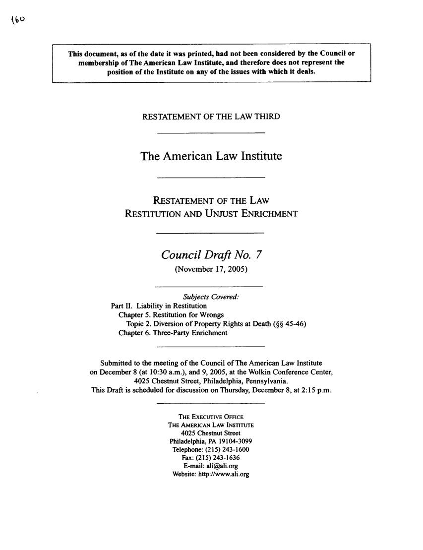 handle is hein.ali/retrdrue0016 and id is 1 raw text is: This document, as of the date it was printed, had not been considered by the Council or
membership of The American Law Institute, and therefore does not represent the
position of the Institute on any of the issues with which it deals.
RESTATEMENT OF THE LAW THIRD
The American Law Institute
RESTATEMENT OF THE LAW
RESTITUTION AND UNJUST ENRICHMENT
Council Draft No. 7
(November 17, 2005)
Subjects Covered:
Part II. Liability in Restitution
Chapter 5. Restitution for Wrongs
Topic 2. Diversion of Property Rights at Death (§§ 45-46)
Chapter 6. Three-Party Enrichment
Submitted to the meeting of the Council of The American Law Institute
on December 8 (at 10:30 a.m.), and 9, 2005, at the Wolkin Conference Center,
4025 Chestnut Street, Philadelphia, Pennsylvania.
This Draft is scheduled for discussion on Thursday, December 8, at 2:15 p.m.
THE EXECUTIVE OFFICE
THE AMERICAN LAW INSTITUTE
4025 Chestnut Street
Philadelphia, PA 19104-3099
Telephone: (215) 243-1600
Fax: (215) 243-1636
E-mail: ali@ali.org
Website: http://www.ali.org


