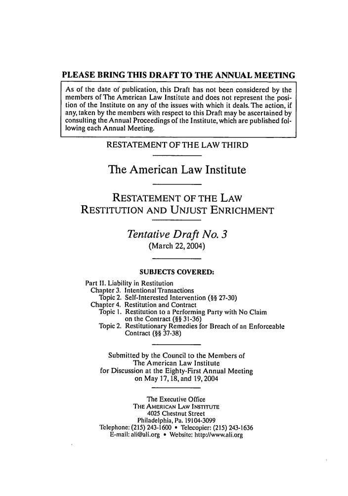 handle is hein.ali/retrdrue0020 and id is 1 raw text is: PLEASE BRING THIS DRAF7 TO THE ANNUAL MEETING
As of the date of publication, this Draft has not been considered by the
members of The American Law Institute and does not represent the posi-
tion of the Institute on any of the issues with which it deals. The action, if
any, taken by the members with respect to this Draft may be ascertained by
consulting the Annual Proceedings of the Institute, which are published fol-
lowing each Annual Meeting.
RESTATEMENT OF THE LAW THIRD
The American Law Institute
RESTATEMENT OF THE LAW
RESTITUTION AND UNJUST ENRICHMENT
Tentative Draft No. 3
(March 22,2004)
SUBJECTS COVERED:
Part II. Liability in Restitution
Chapter 3. Intentional Transactions
Topic 2. Self-interested Intervention (§§ 27-30)
Chapter 4. Restitution and Contract
Topic 1. Restitution to a Performing Party with No Claim
on the Contract (§§ 31-36)
Topic 2. Restitutionary Remedies for Breach of an Enforceable
Contract (§§ 37-38)
Submitted by the Council to the Members of
The American Law Institute
for Discussion at the Eighty-First Annual Meeting
on May 17, 18, and 19,2004
The Executive Office
THE AMERICAN LAW INSTITUTE
4025 Chestnut Street
Philadelphia, Pa. 19104-3099
Telephone: (215) 243-1600 * Telecopier: (215) 243-1636
E-mail: ali@ali.org * Websitc: http://www.ali.org


