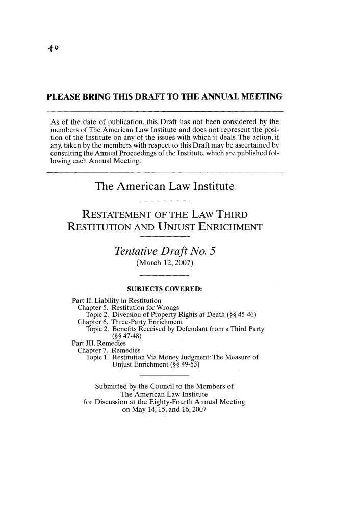 handle is hein.ali/retrdrue0022 and id is 1 raw text is: PLEASE BRING THIS DRAFT TO THE ANNUAL MEETING
As of the date of publication, this Draft has not been considered by the
members of The American Law Institute and does not represent the posi-
tion of the Institute on any of the issues with which it deals. The action, if
any, taken by the members with respect to this Draft may be ascertained by
consulting the Annual Proceedings of the Institute, which are published fol-
lowing each Annual Meeting.
The American Law Institute
RESTATEMENT OF THE LAW THIRD
RESTITUTION AND UNJUST ENRICHMENT
Tentative Draft No. 5
(March 12, 2007)
SUBJECTS COVERED:
Part II. Liability in Restitution
Chapter 5. Restitution for Wrongs
Topic 2. Diversion of Property Rights at Death (§§ 45-46)
Chapter 6. Three-Party Enrichment
Topic 2. Benefits Received by Defendant from a Third Party
(§§ 47-48)
Part III. Remedies
Chapter 7. Remedies
Topic 1. Restitution Via Money Judgment: The Measure of
Unjust Enrichment (§§ 49-53)
Submitted by the Council to the Members of
The American Law Institute
for Discussion at the Eighty-Fourth Annual Meeting
on May 14, 15, and 16, 2007


