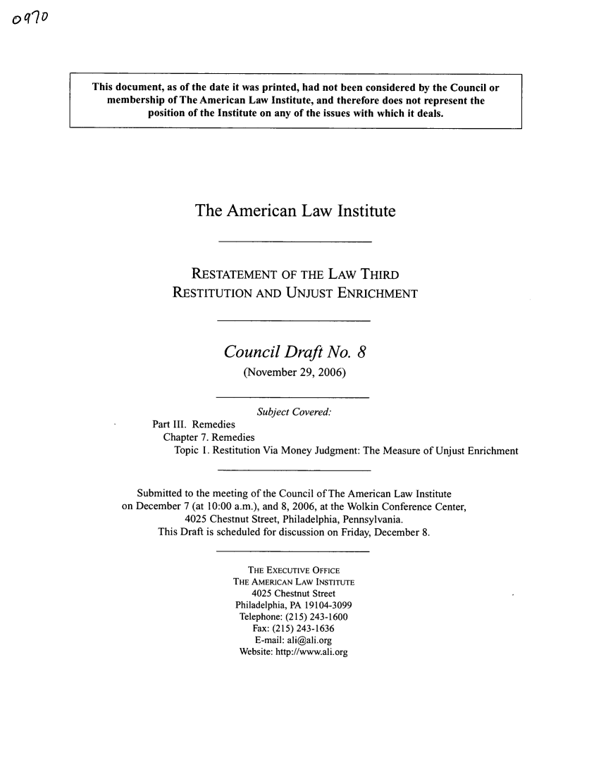 handle is hein.ali/retrdrue0024 and id is 1 raw text is: This document, as of the date it was printed, had not been considered by the Council or
membership of The American Law Institute, and therefore does not represent the
position of the Institute on any of the issues with which it deals.
The American Law Institute
RESTATEMENT OF THE LAW THIRD
RESTITUTION AND UNJUST ENRICHMENT
Council Draft No. 8
(November 29, 2006)
Subject Covered.
Part III. Remedies
Chapter 7. Remedies
Topic 1. Restitution Via Money Judgment: The Measure of Unjust Enrichment
Submitted to the meeting of the Council of The American Law Institute
on December 7 (at 10:00 a.m.), and 8, 2006, at the Wolkin Conference Center,
4025 Chestnut Street, Philadelphia, Pennsylvania.
This Draft is scheduled for discussion on Friday, December 8.
THE EXECUTIVE OFFICE
THE AMERICAN LAW INSTITUTE
4025 Chestnut Street
Philadelphia, PA 19104-3099
Telephone: (215) 243-1600
Fax: (215) 243-1636
E-mail: ali@ali.org
Website: http://www.ali.org


