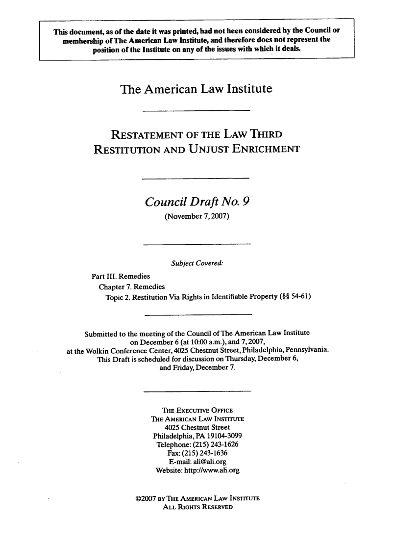 handle is hein.ali/retrdrue0025 and id is 1 raw text is: This document, as of the date it was printed, had not been considered by the Council or
membership of The American Law Institute, and therefore does not represent the
position of the Institute on any of the issues with which it deals.
The American Law Institute
RESTATEMENT OF THE LAW THIRD
RESTITUTION AND UNJUST ENRICHMENT
Council Draft No. 9
(November 7,2007)
Subject Covered:
Part III. Remedies
Chapter 7. Remedies
Topic 2. Restitution Via Rights in Identifiable Property (§§ 54-61)
Submitted to the meeting of the Council of The American Law Institute
on December 6 (at 10:00 a.m.), and 7,2007,
at the Wolkin Conference Center, 4025 Chestnut Street, Philadelphia, Pennsylvania.
This Draft is scheduled for discussion on Thursday, December 6,
and Friday, December 7.
THE EXECUTIVE OMCE
IE AMERICAN LAW INSTITUTE
4025 Chestnut Street
Philadelphia, PA 19104-3099
Telephone: (215) 243-1626
Fax: (215) 243-1636
E-mail: ali@ali.org
Website: http://www.ali.org
©2007 BY THE AMERICAN LAW INSTITUTE
ALL RIGHTS RESERVED


