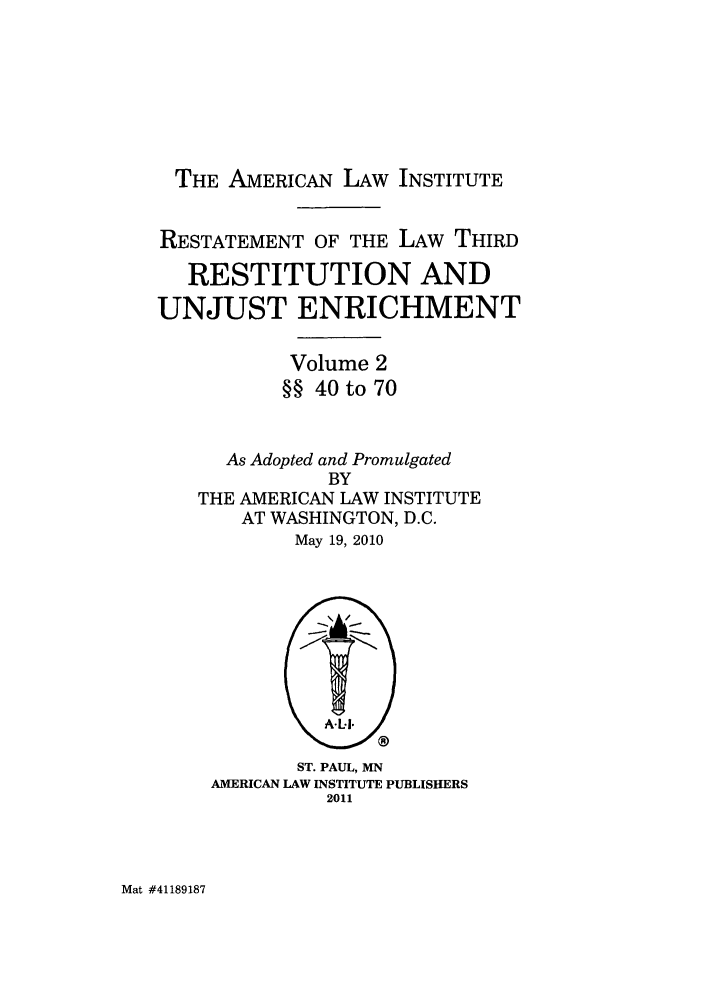 handle is hein.ali/retrdrue1190 and id is 1 raw text is: THE AMERICAN LAW INSTITUTE
RESTATEMENT OF THE LAW THIRD
RESTITUTION AND
UNJUST ENRICHMENT
Volume 2
§§ 40 to 70
As Adopted and Promulgated
BY
THE AMERICAN LAW INSTITUTE
AT WASHINGTON, D.C.
May 19, 2010

ST. PAUL, MN
AMERICAN LAW INSTITUTE PUBLISHERS
2011

Mat #41189187


