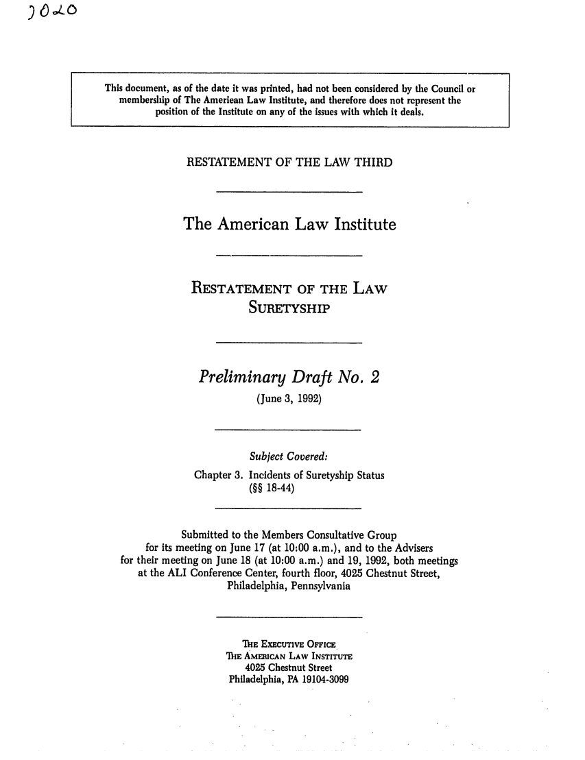 handle is hein.ali/retsgy0002 and id is 1 raw text is: ).L O

This document, as of the date it was printed, had not been considered by the Council or
membership of The American Law Institute, and therefore does not represent the
position of the Institute on any of the issues with which it deals.

RESTATEMENT OF THE LAW THIRD
The American Law Institute
RESTATEMENT OF THE LAW
SURETYSHIP

Preliminary Draft No. 2
(June 3, 1992)

Chapter 3.

Subject Covered:
Incidents of Suretyship Status
(§§ 18-44)

Submitted to the Members Consultative Group
for its meeting on June 17 (at 10:00 a.m.), and to the Advisers
for their meeting on June 18 (at 10:00 a.m.) and 19, 1992, both meetings
at the ALI Conference Center, fourth floor, 4025 Chestnut Street,
Philadelphia, Pennsylvania

iE EXECUTIVE OFFICE
TIE AMERICAN LAW INSTITUTE
4025 Chestnut Street
Philadelphia, PA 19104-3099


