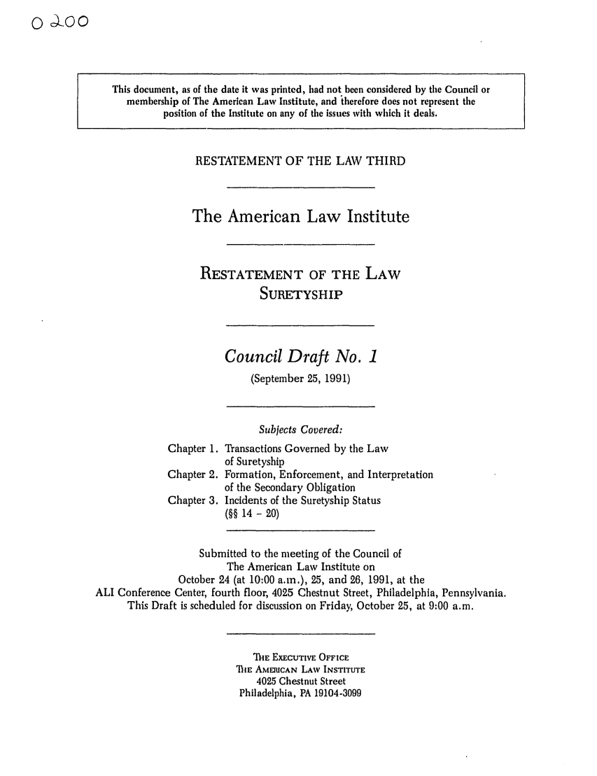 handle is hein.ali/retsgy0005 and id is 1 raw text is: : Cooo

This document, as of the date it was printed, had not been considered by tile Council or
membership of The American Law Institute, and therefore does not represent the
position of the Institute on any of the issues with which it deals.

RESTATEMENT OF THE LAW THIRD
The American Law Institute
RESTATEMENT OF THE LAW
SURETYSHIP

Council Draft No. 1
(September 25, 1991)

Chapter 1.
Chapter 2.
Chapter 3.

Subjects Covered:
Transactions Governed by the Law
of Suretyship
Formation, Enforcement, and Interpretation
of the Secondary Obligation
Incidents of the Suretyship Status
(§§ 14 - 20)

Submitted to the meeting of the Council of
The American Law Institute on
October 24 (at 10:00 a.m.), 25, and 26, 1991, at the
ALl Conference Center, fourth floor, 4025 Chestnut Street, Philadelphia, Pennsylvania.
This Draft is scheduled for discussion on Friday, October 25, at 9:00 a.m.

MIIE EXECUTIVE OFFICE
THE AMERICAN LAW INSTITUTE
4025 Chestnut Street
Philadelphia, PA 19104-3099


