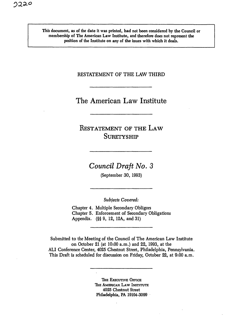 handle is hein.ali/retsgy0007 and id is 1 raw text is: This document, as of the date it was printed, had not been considered by the Council or
membership of The American Law Institute, and therefore does not represent the
position of the Institute on any of the issues with which it deals.

RESTATEMENT OF THE LAW THIRD
The American Law Institute
RESTATEMENT OF THE LAW
SURETYSHIP

Council Draft No. 3
(September 30, 1993)

Chapter 4.
Chapter 5.
Appendix.

Subjects Covered:
Multiple Secondary Obligors
Enforcement of Secondary Obligations
(§§ 9, 12, 12A, and 31)

Submitted to the Meeting of the Council of The American Law Institute
on October 21 (at 10:00 a.m.) and 22, 1993, at the
ALI Conference Center, 4025 Chestnut Street, Philadelphia, Pennsylvania.
This Draft is scheduled for discussion on Friday, October 22, at 9:00 a.m.

ThE EXECUTIVE OFFICE
ThE AMERICAN LAW INSTITUTE
4025 Chestnut Street
Philadelphia, PA 19104-3099


