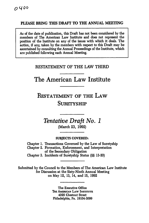 handle is hein.ali/retsgy0010 and id is 1 raw text is: 0o 4O

PLEASE BRING TIHS DRAFT TO THE ANNUAL MEETING
As of the date of publication, this Draft has not been considered by the
members of The American Law Institute and does not represent the
position of the Institute on any of the issues with which it deals. The
action, if any, taken by the members with respect to this Draft may be
ascertained by consulting the Annual Proceedings of the Institute, which
are published following each Annual Meeting.
RESTATEMENT OF THE LAW THIRD
The American Law Institute
RESTATEMENT OF THE LAW
SURETYSHIP
Tentative Draft No. 1
(March 23, 1992)
SUBJECTS COVERED:
Chapter 1. Transactions Governed by the Law of Suretyship
Chapter 2. Formation, Enforcement, and Interpretation
of the Secondary Obligation
Chapter 3. Incidents of Suretyship Status (§§ 13-20)
Submitted by the Council to the Members of The American Law Institute
for Discussion at the Sixty-Ninth Annual Meeting
on May 12, 13, 14, and 15, 1992
The Executive Office
E AmuCAN LAw INsTr-ETT
4025 Chestnut Street
Philadelphia, Pa. 19104-3099


