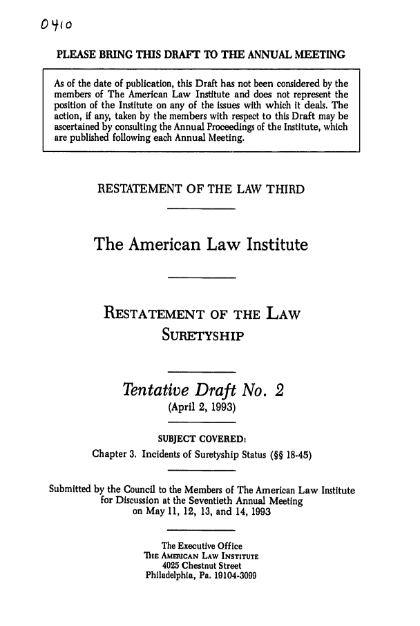 handle is hein.ali/retsgy0011 and id is 1 raw text is: 0 (o

PLEASE BRING THIS DRAFT TO THE ANNUAL MEETING
As of the date of publication, this Draft has not been considered by the
members of The American Law Institute and does not represent the
position of the Institute on any of the issues with which it deals. The
action, if any, taken by the members with respect to this Draft may be
ascertained by consulting the Annual Proceedings of the Institute, which
are published following each Annual Meeting.

RESTATEMENT OF THE LAW THIRD
The American Law Institute
RESTATEMENT OF THE LAW
SURETYSHIP
Tentative Draft No. 2
(April 2, 1993)
SUBJECT COVERED:
Chapter 3. Incidents of Suretyship Status (§§ 18-45)
Submitted by the Council to the Members of The American Law Institute
for Discussion at the Seventieth Annual Meeting
on May 11, 12, 13, and 14, 1993
The Executive Office
'lIE AMERICAN LAW INSTITUTE
4025 Chestnut Street
Philadelphia, Pa. 19104-3099


