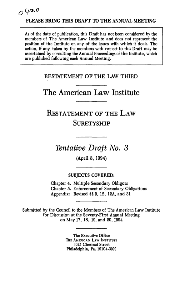 handle is hein.ali/retsgy0012 and id is 1 raw text is: PLEASE BRING THIS DRAFT TO THE ANNUAL MEETING
As of the date of publication, this Draft has not been considered by the
members of The American Law Institute and does not represent the
position of the Institute on any of the issues with which it deals. The
action, if any, taken by the members with respect to this Draft may be
ascertained by consulting the Annual Proceedings of the Institute, which
are published following each Annual Meeting.
RESTATEMENT OF THE LAW THIRD
The American Law Institute
RESTATEMENT OF THE LAW
SURETYSHIP
Tentative Draft No. 3
(April 8, 1994)
SUBJECTS COVERED:
Chapter 4. Multiple Secondary Obligors
Chapter 5. Enforcement of Secondary Obligations
Appendix: Revised §§ 9, 12, 12A, and 31
Submitted by the Council to the Members of The American Law Institute
for Discussion at the Seventy-First Annual Meeting
on May 17, 18, 19, and 20, 1994
The Executive Office
' hE AMERICAN LAW INSTITUTE
4025 Chestnut Street
Philadelphia, Pa. 19104-3099


