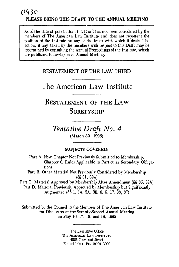 handle is hein.ali/retsgy0013 and id is 1 raw text is: oq3
PLEASE BRING THIS DRAFT TO THE ANNUAL MEETING
As of the date of publication, this Draft has not been considered by the
members of The American Law Institute and does not represent the
position of the Institute on any of the issues with which it deals. The
action, if any, taken by the members with respect to this Draft may be
ascertained by consulting the Annual Proceedings of the Institute, which
are published following each Annual Meeting.
RESTATEMENT OF THE LAW THIRD
The American Law Institute
RESTATEMENT OF THE LAW
SURETYSHIP
Tentative Draft No. 4
(March 30, 1995)
SUBJECTS COVERED:
Part A. New Chapter Not Previously Submitted to Membership:
Chapter 6. Rules Applicable to Particular Secondary Obliga-
tions
Part B. Other Material Not Previously Considered by Membership
(§§ 31, 39A)
Part C. Material Approved by Membership After Amendment (§§ 35, 38A)
Part D. Material Previously Approved by Membership but Significantly
Augmented (§§ 1, 2A, 3A, 3B, 6, 9, 17, 33, 37)
Submitted by the Council to the Members of The American Law Institute
for Discussion at the Seventy-Second Annual Meeting
on May 16, 17, 18, and 19, 1995
The Executive Office
TIE AMERICAN LAW INSTITUTE
4025 Chestnut Street
Philadelphia, Pa. 19104-3099


