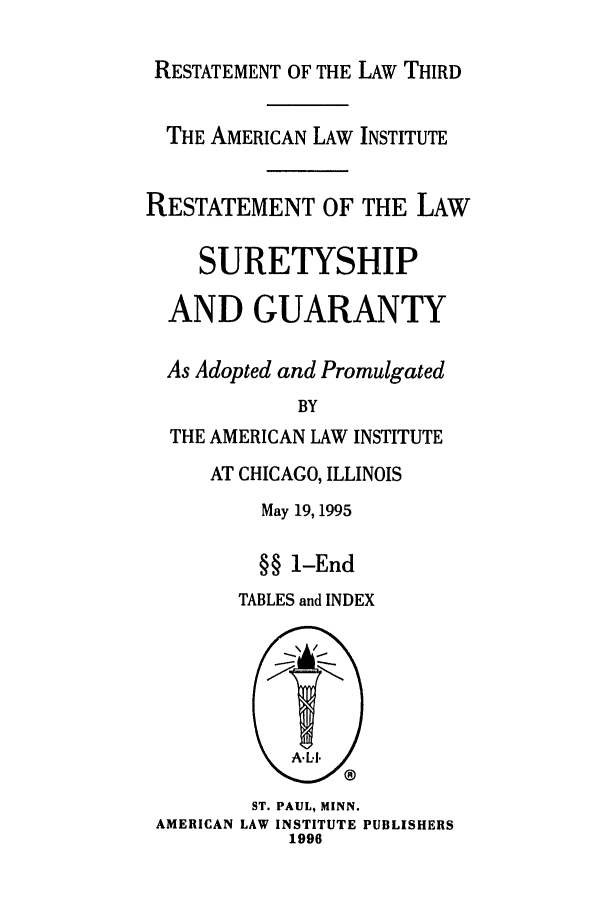 handle is hein.ali/retsgy0014 and id is 1 raw text is: RESTATEMENT OF THE LAW THIRD
THE AMERICAN LAW INSTITUTE
RESTATEMENT OF THE LAW
SURETYSHIP
AND GUARANTY
As Adopted and Promulgated
BY
THE AMERICAN LAW INSTITUTE

AT CHICAGO, ILLINOIS
May 19, 1995
§§ 1-End
TABLES and INDEX

ST. PAUL, MINN.
AMERICAN LAW INSTITUTE PUBLISHERS
1996


