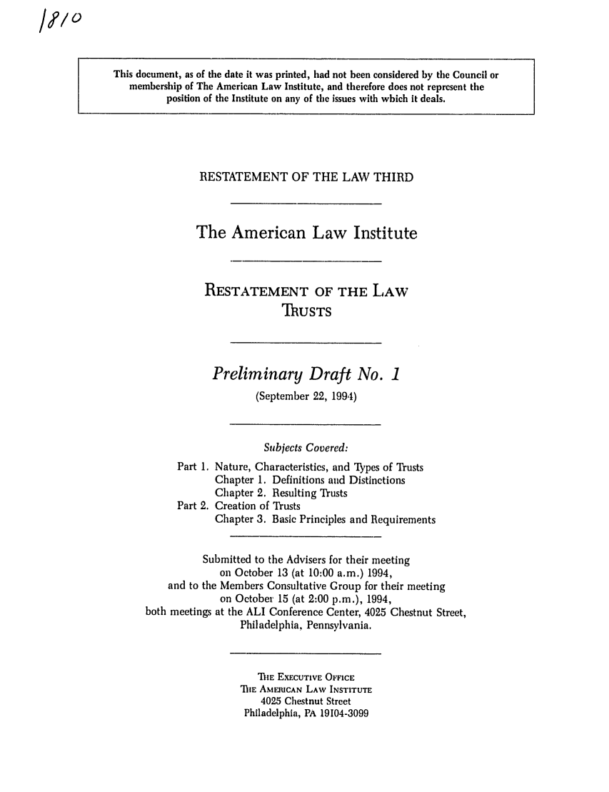 handle is hein.ali/rettgp1810 and id is 1 raw text is: This document, as of the date it was printed, had not been considered by the Council or
membership of The American Law Institute, and therefore does not represent the
position of the Institute on any of the issues with which it deals.

RESTATEMENT OF THE LAW THIRD
The American Law Institute
RESTATEMENT OF THE LAW
ThUSTS

Preliminary Draft No. 1
(September 22, 1994)

Subjects Covered:
Part 1. Nature, Characteristics, and 'Lypes of Trusts
Chapter 1. Definitions and Distinctions
Chapter 2. Resulting Trusts
Part 2. Creation of Trusts
Chapter 3. Basic Principles and Requirements
Submitted to the Advisers for their meeting
on October 13 (at 10:00 a.m.) 1994,
and to the Members Consultative Group for their meeting
on October 15 (at 2:00 p.m.), 1994,
both meetings at the ALI Conference Center, 4025 Chestnut Street,
Philadelphia, Pennsylvania.

TIE EXECUTIVE OFFICE
'DIE AMERICAN LAW INSTITUTE
4025 Chestnut Street
Philadelphia, PA 19104-3099

/,?/


