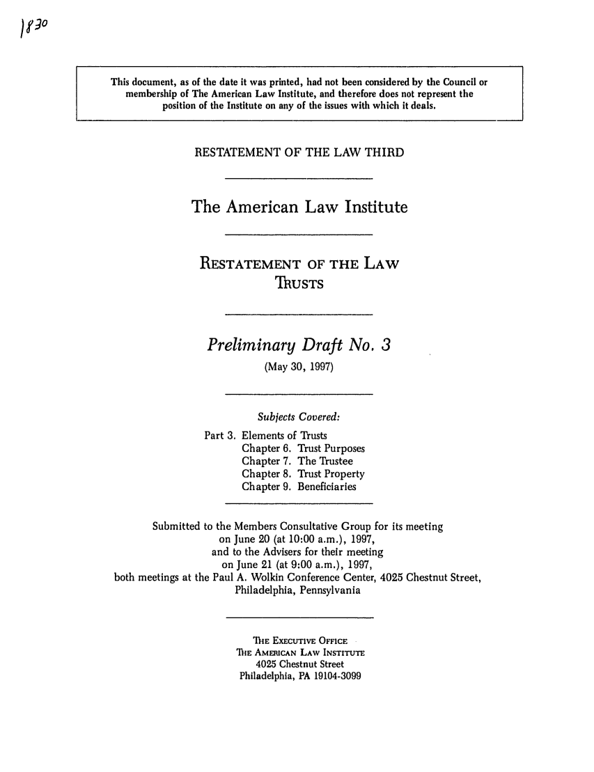 handle is hein.ali/rettgp1830 and id is 1 raw text is: This document, as of the date it was printed, had not been considered by the Council or
membership of The American Law Institute, and therefore does not represent the
position of the Institute on any of the issues with which it deals.

RESTATEMENT OF THE LAW THIRD
The American Law Institute
RESTATEMENT OF THE LAW
ThUSTS

Preliminary Draft No. 3
(May 30, 1997)

Subjects Covered:
Part 3. Elements of Trusts
Chapter 6. Trust Purposes
Chapter 7. The Trustee
Chapter 8. Trust Property
Chapter 9. Beneficiaries
Submitted to the Members Consultative Group for its meeting
on June 20 (at 10:00 a.m.), 1997,
and to the Advisers for their meeting
on June 21 (at 9:00 a.m.), 1997,
both meetings at the Paul A. Wolkin Conference Center, 4025 Chestnut Street,
Philadelphia, Pennsylvania

'fi'E EXECUTIVE OFFICE
MiE AMERICAN LAW INSTITUTE
4025 Chestnut Street
Philadelphia, PA 19104-3099


