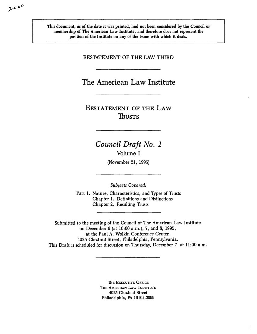handle is hein.ali/rettgp2000 and id is 1 raw text is: This document, as of the date it was printed, had not been considered by the Council or
membership of The American Law Institute, and therefore does not represent the
position of the Institute on any of the issues with which it deals.

RESTATEMENT OF THE LAW THIRD
The American Law Institute
RESTATEMENT OF THE LAW
TRUSTS

Council Draft No. 1
Volume I
(November 21, 1995)

Subjects Covered:
Part 1. Nature, Characteristics, and Thpes of Trusts
Chapter 1. Definitions and Distinctions
Chapter 2. Resulting Trusts
Submitted to the meeting of the Council of The American Law Institute
on December 6 (at 10:00 a.m.), 7, and 8, 1995,
at the Paul A. Wolkin Conference Center,
4025 Chestnut Street, Philadelphia, Pennsylvania.
This Draft is scheduled for discussion on Thursday, December 7, at 11:00 a.m.

MIE EXECUTIVE OFFICE
'ME AMERICAN LAW INSTITUTE
4025 Chestnut Street
Philadelphia, PA 19104-3099


