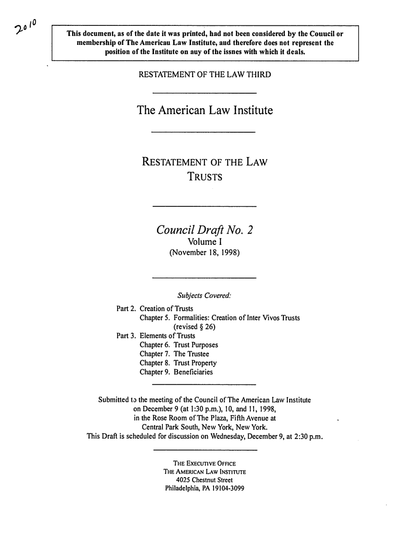 handle is hein.ali/rettgp2010 and id is 1 raw text is: This document, as of the date it was printed, had not been considered by the Council or
membership of The American Law Institute, and therefore does not represent the
position of the Institute on any of the issues with which it deals.
RESTATEMENT OF THE LAW THIRD
The American Law Institute
RESTATEMENT OF THE LAW
TRUSTS
Council Draft No. 2
Volume I
(November 18, 1998)
Subjects Covered:
Part 2. Creation of Trusts
Chapter 5. Formalities: Creation of Inter Vivos Trusts
(revised § 26)
Part 3. Elements of Trusts
Chapter 6. Trust Purposes
Chapter 7. The Trustee
Chapter 8. Trust Property
Chapter 9. Beneficiaries
Submitted ta the meeting of the Council of The American Law Institute
on December 9 (at 1:30 p.m.), 10, and 11, 1998,
in the Rose Room of The Plaza, Fifth Avenue at
Central Park South, New York, New York.
This Draft is scheduled for discussion on Wednesday, December 9, at 2:30 p.m.
TIHE EXECUTIVE OFFICE
Tie AMERICAN LAW INSTITUTE
4025 Chestnut Street
Philadelphia, PA 19104-3099


